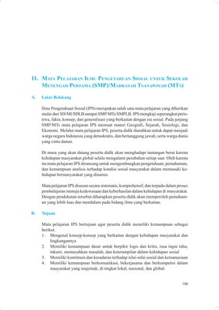 11. MATA PELAJARAN ILMU PENGETAHUAN SOSIAL UNTUK SEKOLAH
    MENENGAH PERTAMA (SMP)/MADRASAH TSANAWIYAH (MTS)
A.   Latar Belakang

     Ilmu Pengetahuan Sosial (IPS) merupakan salah satu mata pelajaran yang diberikan
     mulai dari SD/MI/SDLB sampai SMP/MTs/SMPLB. IPS mengkaji seperangkat peris-
     tiwa, fakta, konsep, dan generalisasi yang berkaitan dengan isu sosial. Pada jenjang
     SMP/MTs mata pelajaran IPS memuat materi Geografi, Sejarah, Sosiologi, dan
     Ekonomi. Melalui mata pelajaran IPS, peserta didik diarahkan untuk dapat menjadi
     warga negara Indonesia yang demokratis, dan bertanggung jawab, serta warga dunia
     yang cinta damai.

     Di masa yang akan datang peserta didik akan menghadapi tantangan berat karena
     kehidupan masyarakat global selalu mengalami perubahan setiap saat. Oleh karena
     itu mata pelajaran IPS dirancang untuk mengembangkan pengetahuan, pemahaman,
     dan kemampuan analisis terhadap kondisi sosial masyarakat dalam memasuki ke-
     hidupan bermasyarakat yang dinamis.

     Mata pelajaran IPS disusun secara sistematis, komprehensif, dan terpadu dalam proses
     pembelajaran menuju kedewasaan dan keberhasilan dalam kehidupan di masyarakat.
     Dengan pendekatan tersebut diharapkan peserta didik akan memperoleh pemaham-
     an yang lebih luas dan mendalam pada bidang ilmu yang berkaitan.

B.   Tujuan

     Mata pelajaran IPS bertujuan agar peserta didik memiliki kemampuan sebagai
     berikut.
     1. Mengenal konsep-konsep yang berkaitan dengan kehidupan masyarakat dan
          lingkungannya
     2. Memiliki kemampuan dasar untuk berpikir logis dan kritis, rasa ingin tahu,
          inkuiri, memecahkan masalah, dan keterampilan dalam kehidupan sosial
     3. Memiliki komitmen dan kesadaran terhadap nilai-nilai sosial dan kemanusiaan
     4. Memiliki kemampuan berkomunikasi, bekerjasama dan berkompetisi dalam
          masyarakat yang majemuk, di tingkat lokal, nasional, dan global.


                                                                                     159
 