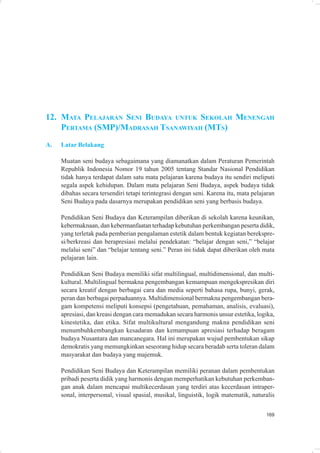 12. MATA PELAJARAN SENI BUDAYA UNTUK SEKOLAH MENENGAH
    PERTAMA (SMP)/MADRASAH TSANAWIYAH (MTS)
A.   Latar Belakang

     Muatan seni budaya sebagaimana yang diamanatkan dalam Peraturan Pemerintah
     Republik Indonesia Nomor 19 tahun 2005 tentang Standar Nasional Pendidikan
     tidak hanya terdapat dalam satu mata pelajaran karena budaya itu sendiri meliputi
     segala aspek kehidupan. Dalam mata pelajaran Seni Budaya, aspek budaya tidak
     dibahas secara tersendiri tetapi terintegrasi dengan seni. Karena itu, mata pelajaran
     Seni Budaya pada dasarnya merupakan pendidikan seni yang berbasis budaya.

     Pendidikan Seni Budaya dan Keterampilan diberikan di sekolah karena keunikan,
     kebermaknaan, dan kebermanfaatan terhadap kebutuhan perkembangan peserta didik,
     yang terletak pada pemberian pengalaman estetik dalam bentuk kegiatan berekspre-
     si/berkreasi dan berapresiasi melalui pendekatan: “belajar dengan seni,” “belajar
     melalui seni” dan “belajar tentang seni.” Peran ini tidak dapat diberikan oleh mata
     pelajaran lain.

     Pendidikan Seni Budaya memiliki sifat multilingual, multidimensional, dan multi-
     kultural. Multilingual bermakna pengembangan kemampuan mengekspresikan diri
     secara kreatif dengan berbagai cara dan media seperti bahasa rupa, bunyi, gerak,
     peran dan berbagai perpaduannya. Multidimensional bermakna pengembangan bera-
     gam kompetensi meliputi konsepsi (pengetahuan, pemahaman, analisis, evaluasi),
     apresiasi, dan kreasi dengan cara memadukan secara harmonis unsur estetika, logika,
     kinestetika, dan etika. Sifat multikultural mengandung makna pendidikan seni
     menumbuhkembangkan kesadaran dan kemampuan apresiasi terhadap beragam
     budaya Nusantara dan mancanegara. Hal ini merupakan wujud pembentukan sikap
     demokratis yang memungkinkan seseorang hidup secara beradab serta toleran dalam
     masyarakat dan budaya yang majemuk.

     Pendidikan Seni Budaya dan Keterampilan memiliki peranan dalam pembentukan
     pribadi peserta didik yang harmonis dengan memperhatikan kebutuhan perkemban-
     gan anak dalam mencapai multikecerdasan yang terdiri atas kecerdasan intraper-
     sonal, interpersonal, visual spasial, musikal, linguistik, logik matematik, naturalis


                                                                                      169
 