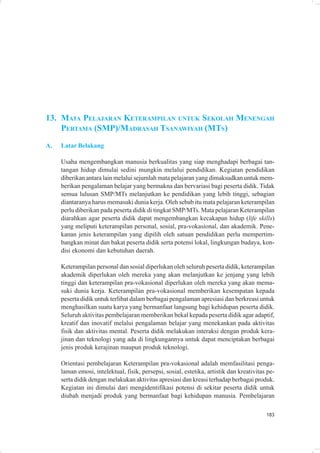 13. MATA PELAJARAN KETERAMPILAN UNTUK SEKOLAH MENENGAH
    PERTAMA (SMP)/MADRASAH TSANAWIYAH (MTS)
A.   Latar Belakang

     Usaha mengembangkan manusia berkualitas yang siap menghadapi berbagai tan-
     tangan hidup dimulai sedini mungkin melalui pendidikan. Kegiatan pendidikan
     diberikan antara lain melalui sejumlah mata pelajaran yang dimaksudkan untuk mem-
     berikan pengalaman belajar yang bermakna dan bervariasi bagi peserta didik. Tidak
     semua lulusan SMP/MTs melanjutkan ke pendidikan yang lebih tinggi, sebagian
     diantaranya harus memasuki dunia kerja. Oleh sebab itu mata pelajaran keterampilan
     perlu diberikan pada peserta didik di tingkat SMP/MTs. Mata pelajaran Keterampilan
     diarahkan agar peserta didik dapat mengembangkan kecakapan hidup (life skills)
     yang meliputi keterampilan personal, sosial, pra-vokasional, dan akademik. Pene-
     kanan jenis keterampilan yang dipilih oleh satuan pendidikan perlu mempertim-
     bangkan minat dan bakat peserta didik serta potensi lokal, lingkungan budaya, kon-
     disi ekonomi dan kebutuhan daerah.

     Keterampilan personal dan sosial diperlukan oleh seluruh peserta didik, keterampilan
     akademik diperlukan oleh mereka yang akan melanjutkan ke jenjang yang lebih
     tinggi dan keterampilan pra-vokasional diperlukan oleh mereka yang akan mema-
     suki dunia kerja. Keterampilan pra-vokasional memberikan kesempatan kepada
     peserta didik untuk terlibat dalam berbagai pengalaman apresiasi dan berkreasi untuk
     menghasilkan suatu karya yang bermanfaat langsung bagi kehidupan peserta didik.
     Seluruh aktivitas pembelajaran memberikan bekal kepada peserta didik agar adaptif,
     kreatif dan inovatif melalui pengalaman belajar yang menekankan pada aktivitas
     fisik dan aktivitas mental. Peserta didik melakukan interaksi dengan produk kera-
     jinan dan teknologi yang ada di lingkungannya untuk dapat menciptakan berbagai
     jenis produk kerajinan maupun produk teknologi.

     Orientasi pembelajaran Keterampilan pra-vokasional adalah memfasilitasi penga-
     laman emosi, intelektual, fisik, persepsi, sosial, estetika, artistik dan kreativitas pe-
     serta didik dengan melakukan aktivitas apresiasi dan kreasi terhadap berbagai produk.
     Kegiatan ini dimulai dari mengidentifikasi potensi di sekitar peserta didik untuk
     diubah menjadi produk yang bermanfaat bagi kehidupan manusia. Pembelajaran

                                                                                          183
 