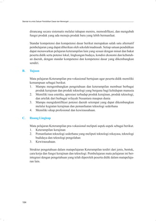Standar Isi untuk Satuan Pendidikan Dasar dan Menengah




        dirancang secara sistematis melalui tahapan meniru, memodifikasi, dan mengubah
        fungsi produk yang ada menuju produk baru yang lebih bermanfaat.

        Standar kompetensi dan kompetensi dasar berikut merupakan salah satu alternatif
        pembelajaran yang dapat diberikan oleh sekolah/madrasah. Setiap satuan pendidikan
        dapat menawarkan pelajaran keterampilan lain yang sesuai dengan minat dan bakat
        peserta didik serta potensi lokal, lingkungan budaya, kondisi ekonomi dan kebutuh-
        an daerah, dengan standar kompetensi dan kompetensi dasar yang dikembangkan
        sendiri.

B.      Tujuan

        Mata pelajaran Keterampilan pra-vokasional bertujuan agar peserta didik memiliki
        kemampuan sebagai berikut.
        1. Mampu mengembangkan pengetahuan dan keterampilan membuat berbagai
            produk kerajinan dan produk teknologi yang berguna bagi kehidupan manusia
        2. Memiliki rasa estetika, apresiasi terhadap produk kerajinan, produk teknologi,
            dan artefak dari berbagai wilayah Nusantara maupun dunia
        3. Mampu mengidentifikasi potensi daerah setempat yang dapat dikembangkan
            melalui kegiatan kerajinan dan pemanfaatan teknologi sederhana
        4. Memiliki sikap profesional dan kewirausahaan.

C.      Ruang Lingkup

        Mata pelajaran Keterampilan pra-vokasional meliputi aspek-aspek sebagai berikut.
        1. Keterampilan kerajinan
        2. Pemanfaatan teknologi sederhana yang meliputi teknologi rekayasa, teknologi
            budidaya dan teknologi pengolahan
        3. Kewirausahaan.

        Struktur pengetahuan dalam matapelajaran Keterampilan terdiri dari jenis, bentuk,
        cara kerja dan fungsi kerajinan dan teknologi. Pembelajaran mata pelajaran ini ber-
        integrasi dengan pengetahuan yang telah diperoleh peserta didik dalam matapelaja-
        ran lain.




184
 