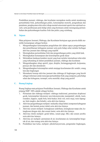 Standar Isi untuk Satuan Pendidikan Dasar dan Menengah




        Pendidikan jasmani, olahraga, dan kesehatan merupakan media untuk mendorong
        pertumbuhan fisik, perkembangan psikis, keterampilan motorik, pengetahuan dan
        penalaran, penghayatan nilai-nilai (sikap-mental-emosional-sportivitas-spiritual-so-
        sial), serta pembiasaan pola hidup sehat yang bermuara untuk merangsang pertum-
        buhan dan perkembangan kualitas fisik dan psikis yang seimbang.

B.      Tujuan

        Mata pelajaran Jasmani, Olahraga, dan Kesehatan bertujuan agar peserta didik me-
        miliki kemampuan sebagai berikut.
        1. Mengembangkan keterampilan pengelolaan diri dalam upaya pengembangan
             dan pemeliharaan kebugaran jasmani serta pola hidup sehat melalui berbagai
             aktivitas jasmani dan olahraga yang terpilih
        2. Meningkatkan pertumbuhan fisik dan pengembangan psikis yang lebih baik.
        3. Meningkatkan kemampuan dan keterampilan gerak dasar
        4. Meletakkan landasan karakter moral yang kuat melalui internalisasi nilai-nilai
             yang terkandung di dalam pendidikan jasmani, olahraga dan kesehatan
        5. Mengembangkan sikap sportif, jujur, disiplin, bertanggungjawab, kerjasama,
             percaya diri dan demokratis
        6. Mengembangkan keterampilan untuk menjaga keselamatan diri sendiri, orang
             lain dan lingkungan
        7. Memahami konsep aktivitas jasmani dan olahraga di lingkungan yang bersih
             sebagai informasi untuk mencapai pertumbuhan fisik yang sempurna, pola hidup
             sehat dan kebugaran, terampil, serta memiliki sikap yang positif

C.      Ruang Lingkup

        Ruang lingkup mata pelajaran Pendiidikan Jasmani, Olahraga dan Kesehatan untuk
        jenjang SMP / MTs adalah sebagai berikut.
        1. Permainan dan olahraga meliputi: olahraga tradisional, permainan eksplorasi
             gerak, keterampilan lokomotor non-lokomotor,dan manipulatif, atletik, kasti,
             rounders, kippers, sepak bola, bola basket, bola voli, tenis meja, tenis lapang-
             an, bulu tangkis, dan beladiri, serta aktivitas lainnya
        2. Aktivitas pengembangan meliputi: mekanika sikap tubuh, komponen kebugaran
             jasmani, dan bentuk postur tubuh serta aktivitas lainnya
        3. Aktivitas senam meliputi: ketangkasan sederhana, ketangkasan tanpa alat, ke-
             tangkasan dengan alat, dan senam lantai, serta aktivitas lainnya
        4. Aktivitas ritmik meliputi: gerak bebas, senam pagi, SKJ, dan senam aerobic
             serta aktivitas lainnya
        5. Aktivitas air meliputi: permainan di air, keselamatan air, keterampilan berge-
             rak di air, dan renang serta aktivitas lainnya
        6. Pendidikan luar kelas, meliputi: piknik/karyawisata, pengenalan lingkungan,

198
 