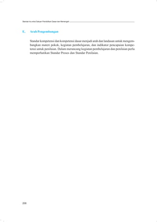 Standar Isi untuk Satuan Pendidikan Dasar dan Menengah




E.      Arah Pengembangan

        Standar kompetensi dan kompetensi dasar menjadi arah dan landasan untuk mengem-
        bangkan materi pokok, kegiatan pembelajaran, dan indikator pencapaian kompe-
        tensi untuk penilaian. Dalam merancang kegiatan pembelajaran dan penilaian perlu
        memperhatikan Standar Proses dan Standar Penilaian.




208
 