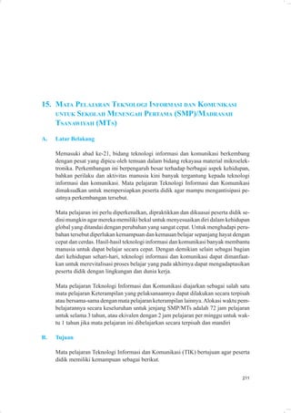 15. MATA PELAJARAN TEKNOLOGI INFORMASI DAN KOMUNIKASI
    UNTUK SEKOLAH MENENGAH PERTAMA (SMP)/MADRASAH
    TSANAWIYAH (MTS)
A.   Latar Belakang

     Memasuki abad ke-21, bidang teknologi informasi dan komunikasi berkembang
     dengan pesat yang dipicu oleh temuan dalam bidang rekayasa material mikroelek-
     tronika. Perkembangan ini berpengaruh besar terhadap berbagai aspek kehidupan,
     bahkan perilaku dan aktivitas manusia kini banyak tergantung kepada teknologi
     informasi dan komunikasi. Mata pelajaran Teknologi Informasi dan Komunikasi
     dimaksudkan untuk mempersiapkan peserta didik agar mampu mengantisipasi pe-
     satnya perkembangan tersebut.

     Mata pelajaran ini perlu diperkenalkan, dipraktikkan dan dikuasai peserta didik se-
     dini mungkin agar mereka memiliki bekal untuk menyesuaikan diri dalam kehidupan
     global yang ditandai dengan perubahan yang sangat cepat. Untuk menghadapi peru-
     bahan tersebut diperlukan kemampuan dan kemauan belajar sepanjang hayat dengan
     cepat dan cerdas. Hasil-hasil teknologi informasi dan komunikasi banyak membantu
     manusia untuk dapat belajar secara cepat. Dengan demikian selain sebagai bagian
     dari kehidupan sehari-hari, teknologi informasi dan komunikasi dapat dimanfaat-
     kan untuk merevitalisasi proses belajar yang pada akhirnya dapat mengadaptasikan
     peserta didik dengan lingkungan dan dunia kerja.

     Mata pelajaran Teknologi Informasi dan Komunikasi diajarkan sebagai salah satu
     mata pelajaran Keterampilan yang pelaksanaannya dapat dilakukan secara terpisah
     atau bersama-sama dengan mata pelajaran keterampilan lainnya. Alokasi waktu pem-
     belajarannya secara keseluruhan untuk jenjang SMP/MTs adalah 72 jam pelajaran
     untuk selama 3 tahun, atau ekivalen dengan 2 jam pelajaran per minggu untuk wak-
     tu 1 tahun jika mata pelajaran ini dibelajarkan secara terpisah dan mandiri

B.   Tujuan

     Mata pelajaran Teknologi Informasi dan Komunikasi (TIK) bertujuan agar peserta
     didik memiliki kemampuan sebagai berikut.


                                                                                    211
 
