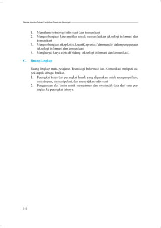 Standar Isi untuk Satuan Pendidikan Dasar dan Menengah




        1.     Memahami teknologi informasi dan komunikasi
        2.     Mengembangkan keterampilan untuk memanfaatkan teknologi informasi dan
               komunikasi
        3.     Mengembangkan sikap kritis, kreatif, apresiatif dan mandiri dalam penggunaan
               teknologi informasi dan komunikasi
        4.     Menghargai karya cipta di bidang teknologi informasi dan komunikasi.

C.      Ruang Lingkup

        Ruang lingkup mata pelajaran Teknologi Informasi dan Komunikasi meliputi as-
        pek-aspek sebagai berikut.
        1. Perangkat keras dan perangkat lunak yang digunakan untuk mengumpulkan,
            menyimpan, memanipulasi, dan menyajikan informasi
        2. Penggunaan alat bantu untuk memproses dan memindah data dari satu per-
            angkat ke perangkat lainnya.




212
 