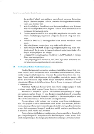 Standar Isi untuk Satuan Pendidikan Dasar dan Menengah




                   dan produktif adalah mata pelajaran yang alokasi waktunya disesuaikan
                   dengan kebutuhan program keahlian, dan dapat diselenggarakan dalam blok
                   waktu atau alternatif lain.
            2.     Materi pembelajaran Dasar Kompetensi Kejuruan dan Kompetensi Kejuruan
                   disesuaikan dengan kebutuhan program keahlian untuk memenuhi standar
                   kompetensi kerja di dunia kerja.
            3.     Evaluasi pembelajaran dilakukan setiap akhir penyelesaian satu standar kom-
                   petensi atau beberapa penyelesaian kompetensi dasar dari setiap mata pela-
                   jaran.
            4.     Pendidikan SMK/MAK diselenggarakan dalam bentuk pendidikan sistem
                   ganda.
            5.     Alokasi waktu satu jam pelajaran tatap muka adalah 45 menit.
            6.     Beban belajar SMK/MAK meliputi kegiatan pembelajaran tatap muka, prak-
                   tik di sekolah dan kegiatan kerja praktik di dunia usaha/industri ekuivalen
                   dengan 36 jam pelajaran per minggu.
            7.     Minggu efektif penyelenggaraan pendidikan SMK/MAK adalah 38 minggu
                   dalam satu tahun pelajaran.
            8.     Lama penyelenggaraan pendidikan SMK/MAK tiga tahun, maksimum em-
                   pat tahun sesuai dengan tuntutan program keahlian.

D.      Struktur Kurikulum Pendidikan Khusus
              Struktur Kurikulum dikembangkan untuk peserta didik berkelainan fisik, emo-
        sional, mental, intelektual dan/atau sosial berdasarkan standar kompetensi lulusan,
        standar kompetensi kelompok mata pelajaran, dan standar kompetensi mata pela-
        jaran. Peserta didik berkelainan dapat dikelompokkan menjadi dua kategori, (1)
        peserta didik berkelainan tanpa disertai dengan kemampuan intelektual di bawah
        rata-rata, dan (2) peserta didik berkelainan disertai dengan kemampuan intelektual
        di bawah rata-rata.
              Kurikulum Pendidikan Khusus terdiri atas delapan sampai dengan 10 mata
        pelajaran, muatan lokal, program khusus, dan pengembangan diri.
              Muatan lokal merupakan kegiatan kurikuler untuk mengembangkan kompe-
        tensi yang disesuaikan dengan ciri khas dan potensi daerah, termasuk keunggulan
        daerah, yang materinya tidak dapat dikelompokkan ke dalam mata pelajaran yang
        ada. Substansi muatan lokal ditentukan oleh satuan pendidikan.
              Program khusus berisi kegiatan yang bervariasi sesuai degan jenis ketunaan-
        nya, yaitu program orientasi dan mobilitas untuk peserta didik tunanetra, bina ko-
        munikasi persepsi bunyi dan irama untuk peserta didik tunarungu, bina diri untuk
        peserta didik tunagrahita, bina gerak untuk peserta didik tunadaksa, dan bina priba-
        di dan sosial untuk peserta didik tunalaras.
              Pengembangan diri bukan merupakan mata pelajaran yang harus diasuh oleh
        guru. Pengembangan diri bertujuan memberikan kesempatan kepada peserta didik
        untuk mengembangkan dan mengekspresikan diri sesuai dengan kebutuhan, kemam-

22
 