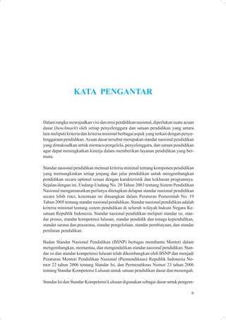 KATA PENGANTAR


Dalam rangka mewujudkan visi dan misi pendidikan nasional, diperlukan suatu acuan
dasar (benchmark) oleh setiap penyelenggara dan satuan pendidikan yang antara
lain meliputi kriteria dan kriteria minimal berbagai aspek yang terkait dengan penye-
lenggaraan pendidikan. Acuan dasar tersebut merupakan standar nasional pendidikan
yang dimaksudkan untuk memacu pengelola, penyelenggara, dan satuan pendidikan
agar dapat meningkatkan kinerja dalam memberikan layanan pendidikan yang ber-
mutu.

Standar nasional pendidikan memuat kriteria minimal tentang komponen pendidikan
yang memungkinkan setiap jenjang dan jalur pendidikan untuk mengembangkan
pendidikan secara optimal sesuai dengan karakteristik dan kekhasan programnya.
Sejalan dengan ini, Undang-Undang No. 20 Tahun 2003 tentang Sistem Pendidikan
Nasional mengamanatkan perlunya ditetapkan delapan standar nasional pendidikan
secara lebih rinci, ketentuan ini dituangkan dalam Peraturan Pemerintah No. 19
Tahun 2005 tentang standar nasional pendidikan. Standar nasional pendidikan adalah
kriteria minimal tentang sistem pendidikan di seluruh wilayah hukum Negara Ke-
satuan Republik Indonesia. Standar nasional pendidikan meliputi standar isi, stan-
dar proses, standar kompetensi lulusan, standar pendidik dan tenaga kependidikan,
standar sarana dan prasarana, standar pengelolaan, standar pembiayaan, dan standar
penilaian pendidikan.

Badan Standar Nasional Pendidikan (BSNP) bertugas membantu Menteri dalam
mengembangkan, memantau, dan mengendalikan standar nasional pendidikan. Stan-
dar isi dan standar kompetensi lulusan telah dikembangkan oleh BSNP dan menjadi
Peraturan Menteri Pendidikan Nasional (Permendiknas) Republik Indonesia No-
mor 22 tahun 2006 tentang Standar Isi, dan Permendiknas Nomor 23 tahun 2006
tentang Standar Kompetensi Lulusan untuk satuan pendidikan dasar dan menengah.

Standar Isi dan Standar Kompetensi Lulusan digunakan sebagai dasar untuk pengem-

                                                                                   iii
 