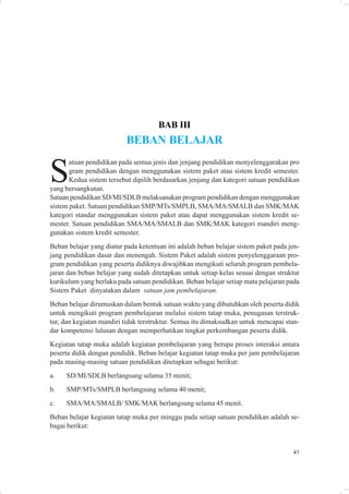 BAB III
                          BEBAN BELAJAR


S
       atuan pendidikan pada semua jenis dan jenjang pendidikan menyelenggarakan pro
       gram pendidikan dengan menggunakan sistem paket atau sistem kredit semester.
       Kedua sistem tersebut dipilih berdasarkan jenjang dan kategori satuan pendidikan
yang bersangkutan.
Satuan pendidikan SD/MI/SDLB melaksanakan program pendidikan dengan menggunakan
sistem paket. Satuan pendidikan SMP/MTs/SMPLB, SMA/MA/SMALB dan SMK/MAK
kategori standar menggunakan sistem paket atau dapat menggunakan sistem kredit se-
mester. Satuan pendidikan SMA/MA/SMALB dan SMK/MAK kategori mandiri meng-
gunakan sistem kredit semester.
Beban belajar yang diatur pada ketentuan ini adalah beban belajar sistem paket pada jen-
jang pendidikan dasar dan menengah. Sistem Paket adalah sistem penyelenggaraan pro-
gram pendidikan yang peserta didiknya diwajibkan mengikuti seluruh program pembela-
jaran dan beban belajar yang sudah ditetapkan untuk setiap kelas sesuai dengan struktur
kurikulum yang berlaku pada satuan pendidikan. Beban belajar setiap mata pelajaran pada
Sistem Paket dinyatakan dalam satuan jam pembelajaran.
Beban belajar dirumuskan dalam bentuk satuan waktu yang dibutuhkan oleh peserta didik
untuk mengikuti program pembelajaran melalui sistem tatap muka, penugasan terstruk-
tur, dan kegiatan mandiri tidak terstruktur. Semua itu dimaksudkan untuk mencapai stan-
dar kompetensi lulusan dengan memperhatikan tingkat perkembangan peserta didik.
Kegiatan tatap muka adalah kegiatan pembelajaran yang berupa proses interaksi antara
peserta didik dengan pendidik. Beban belajar kegiatan tatap muka per jam pembelajaran
pada masing-masing satuan pendidikan ditetapkan sebagai berikut:
a.   SD/MI/SDLB berlangsung selama 35 menit;
b.   SMP/MTs/SMPLB berlangsung selama 40 menit;
c.   SMA/MA/SMALB/ SMK/MAK berlangsung selama 45 menit.
Beban belajar kegiatan tatap muka per minggu pada setiap satuan pendidikan adalah se-
bagai berikut:


                                                                                     41
 