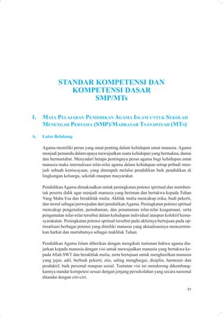 STANDAR KOMPETENSI DAN
                KOMPETENSI DASAR
                     SMP/MTs

1.   MATA PELAJARAN PENDIDIKAN AGAMA ISLAM UNTUK SEKOLAH
     MENENGAH PERTAMA (SMP)/MADRASAH TSANAWIYAH (MTS)
A.   Latar Belakang

     Agama memiliki peran yang amat penting dalam kehidupan umat manusia. Agama
     menjadi pemandu dalam upaya mewujudkan suatu kehidupan yang bermakna, damai
     dan bermartabat. Menyadari betapa pentingnya peran agama bagi kehidupan umat
     manusia maka internalisasi nilai-nilai agama dalam kehidupan setiap pribadi men-
     jadi sebuah keniscayaan, yang ditempuh melalui pendidikan baik pendidikan di
     lingkungan keluarga, sekolah maupun masyarakat.

     Pendidikan Agama dimaksudkan untuk peningkatan potensi spiritual dan memben-
     tuk peserta didik agar menjadi manusia yang beriman dan bertakwa kepada Tuhan
     Yang Maha Esa dan berakhlak mulia. Akhlak mulia mencakup etika, budi pekerti,
     dan moral sebagai perwujudan dari pendidikan Agama. Peningkatan potensi spritual
     mencakup pengenalan, pemahaman, dan penanaman nilai-nilai keagamaan, serta
     pengamalan nilai-nilai tersebut dalam kehidupan individual ataupun kolektif kema-
     syarakatan. Peningkatan potensi spritual tersebut pada akhirnya bertujuan pada op-
     timalisasi berbagai potensi yang dimiliki manusia yang aktualisasinya mencermin-
     kan harkat dan martabatnya sebagai makhluk Tuhan.

     Pendidikan Agama Islam diberikan dengan mengikuti tuntunan bahwa agama dia-
     jarkan kepada manusia dengan visi untuk mewujudkan manusia yang bertakwa ke-
     pada Allah SWT dan berakhlak mulia, serta bertujuan untuk menghasilkan manusia
     yang jujur, adil, berbudi pekerti, etis, saling menghargai, disiplin, harmonis dan
     produktif, baik personal maupun sosial. Tuntutan visi ini mendorong dikembang-
     kannya standar kompetesi sesuai dengan jenjang persekolahan yang secara nasional
     ditandai dengan ciri-ciri:

                                                                                    51
 