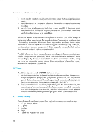 Standar Isi untuk Satuan Pendidikan Dasar dan Menengah




        1.     lebih menitik beratkan pencapaian kompetensi secata utuh selain penguasaaan
               materi;
        2.     mengakomodasikan keragaman kebutuhan dan sumber daya pendidikan yang
               tersedia;
        3.     memberiklan kebebasan yang lebih luas kepada pendidik di lapangan untuk
               mengembangkan strategi dan program pembelajaran seauai dengan kebutuhan
               dan ketersedian sumber daya pendidikan.

        Pendidikan Agama Islam diharapkan menghasilkan manusia yang selalu berupaya
        menyempurnakan iman, takwa, dan akhlak, serta aktif membangun peradaban dan
        keharmonisan kehidupan, khususnya dalam memajukan peradaban bangsa yang
        bermartabat. Manusia seperti itu diharapkan tangguh dalam menghadapi tantangan,
        hambatan, dan perubahan yang muncul dalam pergaulan masyarakat baik dalam
        lingkup lokal, nasional, regional maupun global.

        Pendidik diharapkan dapat mengembangkan metode pembelajaran sesuai dengan
        standar kompetensi dan kompetensi dasar. Pencapaian seluruh kompetensi dasar
        perilaku terpuji dapat dilakukan tidak beraturan. Peran semua unsur sekolah, orang
        tua siswa dan masyarakat sangat penting dalam mendukung keberhasilan penca-
        paian tujuan Pendidikan Agama Islam.

B. Tujuan

        Pendidikan Agama Islam di SMP/MTs bertujuan untuk:
        1. menumbuhkembangkan akidah melalui pemberian, pemupukan, dan pengem-
            bangan pengetahuan, penghayatan, pengamalan, pembiasaan, serta pengalaman
            peserta didik tentang agama Islam sehingga menjadi manusia muslim yang terus
            berkembang keimanan dan ketakwaannya kepada Allah SWT;
        2. mewujudkan manuasia Indonesia yang taat beragama dan berakhlak mulia yaitu
            manusia yang berpengetahuan, rajin beribadah, cerdas, produktif, jujur, adil,
            etis, berdisiplin, bertoleransi (tasamuh), menjaga keharmonisan secara personal
            dan sosial serta mengembangkan budaya agama dalam komunitas sekolah.

C.      Ruang Lingkup

        Ruang lingkup Pendidikan Agama Islam meliputi aspek-aspek sebagai berikut.
        1. Al Qur’an dan Hadits
        2. Aqidah
        3. Akhlak
        4. Fiqih
        5. Tarikh dan Kebudayaan Islam.



52
 