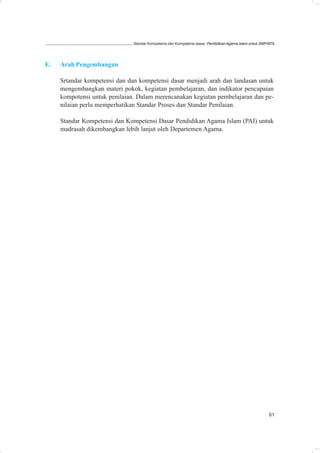 Standar Kompetensi dan Kompetensi dasar: Pendidikan Agama Islam untuk SMP/MTs




E.   Arah Pengembangan

     Srtandar kompetensi dan dan kompetensi dasar menjadi arah dan landasan untuk
     mengembangkan materi pokok, kegiatan pembelajaran, dan indikator pencapaian
     kompotensi untuk penilaian. Dalam merencanakan kegiatan pembelajaran dan pe-
     nilaian perlu memperhatikan Standar Proses dan Standar Penilaian.

     Standar Kompetensi dan Kompetensi Dasar Pendidikan Agama Islam (PAI) untuk
     madrasah dikembangkan lebih lanjut oleh Departemen Agama.




                                                                                                         61
 