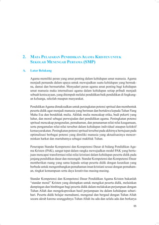 2.   MATA PELAJARAN PENDIDIKAN AGAMA KRISTEN UNTUK
     SEKOLAH MENENGAH PERTAMA (SMP)
A.   Latar Belakang

     Agama memiliki peran yang amat penting dalam kehidupan umat manusia. Agama
     menjadi pemandu dalam upaya untuk mewujudkan suatu kehidupan yang bermak-
     na, damai dan bermartabat. Menyadari peran agama amat penting bagi kehidupan
     umat manusia maka internalisasi agama dalam kehidupan setiap pribadi menjadi
     sebuah keniscayaan, yang ditempuh melalui pendidikan baik pendidikan di lingkung-
     an keluarga, sekolah maupun masyarakat.

     Pendidikan Agama dimaksudkan untuk peningkatan potensi spritual dan membentuk
     peserta didik agar menjadi manusia yang beriman dan bertakwa kepada Tuhan Yang
     Maha Esa dan berakhlak mulia. Akhlak mulia mencakup etika, budi pekerti yang
     luhur, dan moral sebagai perwujudan dari pendidikan agama. Peningkatan potensi
     spritual mencakup pengenalan, pemahaman, dan penanaman nilai-nilai keagamaan,
     serta pengamalan nilai-nilai tersebut dalam kehidupan individual ataupun kolektif
     kemasyarakatan. Peningkatan potensi spritual tersebut pada akhirnya bertujuan pada
     optimalisasi berbagai potensi yang dimiliki manusia yang aktualisasinya mencer-
     minkan harkat dan martabatnya sebagai makhluk Tuhan.

     Penerapan Standar Kompetensi dan Kompetensi Dasar di bidang Pendidikan Aga-
     ma Kristen (PAK), sangat tepat dalam rangka mewujudkan model PAK yang bertu-
     juan mencapai transformasi nilai-nilai kristiani dalam kehidupan peserta didik pada
     jenjang pendidikan dasar dan menengah. Standar Kompetensi dan Kompetensi Dasar
     memberikan ruang yang sama kepada setiap peserta didik dengan keunikan yang
     berbeda untuk mengembangkan pemahaman iman kristiani sesuai dengan pemaham-
     an, tingkat kemampuan serta daya kreativitas masing-masing.

     Standar Kompetensi dan Kompetensi Dasar Pendidikan Agama Kristen bukanlah
     “standar moral” Kristen yang ditetapkan untuk mengikat peserta didik, melainkan
     dampingan dan bimbingan bagi peserta didik dalam melakukan perjumpaan dengan
     Tuhan Allah dan mengekspresikan hasil perjumpaan itu dalam kehidupan sehari-
     hari. Peserta didik belajar memahami, mengenal dan bergaul dengan Tuhan Allah
     secara akrab karena seungguhnya Tuhan Allah itu ada dan selalu ada dan berkarya

                                                                                     65
 