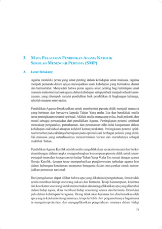 3.   MATA PELAJARAN PENDIDIKAN AGAMA KATOLIK
     SEKOLAH MENENGAH PERTAMA (SMP)
A.   Latar Belakang

     Agama memiliki peran yang amat penting dalam kehidupan umat manusia. Agama
     menjadi pemandu dalam upaya mewujudkan suatu kehidupan yang bermakna, damai
     dan bermartabat. Menyadari bahwa peran agama amat penting bagi kehidupan umat
     manusia maka internalisasi agama dalam kehidupan setiap pribadi menjadi sebuah kenis-
     cayaan, yang ditempuh melalui pendidikan baik pendidikan di lingkungan keluarga,
     sekolah maupun masyarakat.

     Pendidikan Agama dimaksudkan untuk membentuk peserta didik menjadi manusia
     yang beriman dan bertaqwa kepada Tuhan Yang maha Esa dan berakhlak mulia
     serta peningkatan potensi spiritual. Akhlak mulia mencakup etika, budi pekerti, dan
     moral sebagai perwujudan dari pendidikan Agama. Peningkatan potensi spiritual
     mencakup pengenalan, pemahaman, dan penanaman nilai-nilai keagamaan dalam
     kehidupan individual ataupun kolektif kemasyarakatan. Peningkatan potensi spiri-
     tual tersebut pada akhirnya bertujuan pada optimalisasi berbagai potensi yang dimi-
     liki manusia yang aktualisasinya mencerminkan harkat dan martabatnya sebagai
     makhluk Tuhan.

     Pendidikan Agama Katolik adalah usaha yang dilakukan secara terencana dan berke-
     sinambungan dalam rangka mengembangkan kemampuan peserta didik untuk mem-
     perteguh iman dan ketaqwaan terhadap Tuhan Yang Maha Esa sesuai dengan ajaran
     Gereja Katolik, dengan tetap memperhatikan penghormatan terhadap agama lain
     dalam hubungan kerukunan antarumat beragama dalam masyarakat untuk mewu-
     judkan persatuan nasional.

     Dari pengalaman dapat dilihat bahwa apa yang diketahui (pengetahuan, ilmu) tidak
     selalu membuat hidup seseorang sukses dan bermutu. Tetapi kemampuan, keuletan
     dan kecekatan seseorang untuk mencernakan dan mengaplikasikan apa yang diketahui
     dalam hidup nyata, akan membuat hidup seseorang sukses dan bermutu. Demikian
     pula dalam kehidupan beragama. Orang tidak akan beriman dan diselamatkan oleh
     apa yang ia ketahui tentang imannya, tetapi terlebih oleh pergumulannya bagaimana
     ia menginterpretasikan dan mengaplikasikan pengetahuan imannya dalam hidup

                                                                                       73
 