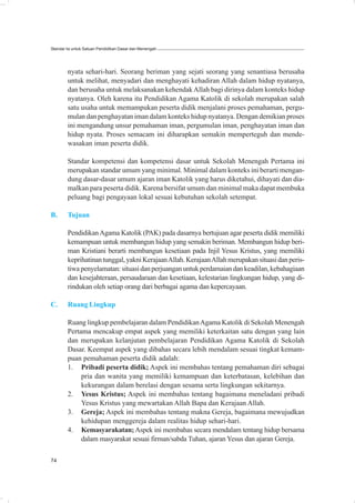 Standar Isi untuk Satuan Pendidikan Dasar dan Menengah




        nyata sehari-hari. Seorang beriman yang sejati seorang yang senantiasa berusaha
        untuk melihat, menyadari dan menghayati kehadiran Allah dalam hidup nyatanya,
        dan berusaha untuk melaksanakan kehendak Allah bagi dirinya dalam konteks hidup
        nyatanya. Oleh karena itu Pendidikan Agama Katolik di sekolah merupakan salah
        satu usaha untuk memampukan peserta didik menjalani proses pemahaman, pergu-
        mulan dan penghayatan iman dalam konteks hidup nyatanya. Dengan demikian proses
        ini mengandung unsur pemahaman iman, pergumulan iman, penghayatan iman dan
        hidup nyata. Proses semacam ini diharapkan semakin memperteguh dan mende-
        wasakan iman peserta didik.

        Standar kompetensi dan kompetensi dasar untuk Sekolah Menengah Pertama ini
        merupakan standar umum yang minimal. Minimal dalam konteks ini berarti mengan-
        dung dasar-dasar umum ajaran iman Katolik yang harus diketahui, dihayati dan dia-
        malkan para peserta didik. Karena bersifat umum dan minimal maka dapat membuka
        peluang bagi pengayaan lokal sesuai kebutuhan sekolah setempat.

B.      Tujuan

        Pendidikan Agama Katolik (PAK) pada dasarnya bertujuan agar peserta didik memiliki
        kemampuan untuk membangun hidup yang semakin beriman. Membangun hidup beri-
        man Kristiani berarti membangun kesetiaan pada Injil Yesus Kristus, yang memiliki
        keprihatinan tunggal, yakni Kerajaan Allah. Kerajaan Allah merupakan situasi dan peris-
        tiwa penyelamatan: situasi dan perjuangan untuk perdamaian dan keadilan, kebahagiaan
        dan kesejahteraan, persaudaraan dan kesetiaan, kelestarian lingkungan hidup, yang di-
        rindukan oleh setiap orang dari berbagai agama dan kepercayaan.

C.      Ruang Lingkup

        Ruang lingkup pembelajaran dalam Pendidikan Agama Katolik di Sekolah Menengah
        Pertama mencakup empat aspek yang memiliki keterkaitan satu dengan yang lain
        dan merupakan kelanjutan pembelajaran Pendidikan Agama Katolik di Sekolah
        Dasar. Keempat aspek yang dibahas secara lebih mendalam sesuai tingkat kemam-
        puan pemahaman peserta didik adalah:
        1. Pribadi peserta didik; Aspek ini membahas tentang pemahaman diri sebagai
             pria dan wanita yang memiliki kemampuan dan keterbatasan, kelebihan dan
             kekurangan dalam berelasi dengan sesama serta lingkungan sekitarnya.
        2. Yesus Kristus; Aspek ini membahas tentang bagaimana meneladani pribadi
             Yesus Kristus yang mewartakan Allah Bapa dan Kerajaan Allah.
        3. Gereja; Aspek ini membahas tentang makna Gereja, bagaimana mewujudkan
             kehidupan menggereja dalam realitas hidup sehari-hari.
        4. Kemasyarakatan; Aspek ini membahas secara mendalam tentang hidup bersama
             dalam masyarakat sesuai firman/sabda Tuhan, ajaran Yesus dan ajaran Gereja.

74
 