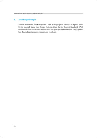 Standar Isi untuk Satuan Pendidikan Dasar dan Menengah




E.      Arah Pengembangan

        Standar Komptensi dan Kompetensi Dasar mata pelajaran Pendidikan Agama Kato-
        lik ini menjadi dasar bagi Gereja Katolik dalam hal ini Komisi Kateketik KWI,
        untuk menyusun kurikulum beserta indikator pencapaian kompetensi yang diperlu-
        kan dalam kegiatan pembelajaran dan penilaian.




78
 