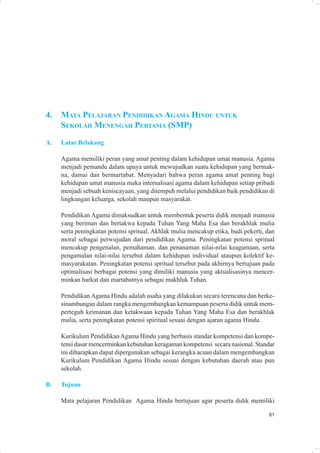 4.   MATA PELAJARAN PENDIDIKAN AGAMA HINDU UNTUK
     SEKOLAH MENENGAH PERTAMA (SMP)
A.   Latar Belakang

     Agama memiliki peran yang amat penting dalam kehidupan umat manusia. Agama
     menjadi pemandu dalam upaya untuk mewujudkan suatu kehidupan yang bermak-
     na, damai dan bermartabat. Menyadari bahwa peran agama amat penting bagi
     kehidupan umat manusia maka internalisasi agama dalam kehidupan setiap pribadi
     menjadi sebuah keniscayaan, yang ditempuh melalui pendidikan baik pendidikan di
     lingkungan keluarga, sekolah maupun masyarakat.

     Pendidikan Agama dimaksudkan untuk membentuk peserta didik menjadi manusia
     yang beriman dan bertakwa kepada Tuhan Yang Maha Esa dan berakhlak mulia
     serta peningkatan potensi spritual. Akhlak mulia mencakup etika, budi pekerti, dan
     moral sebagai perwujudan dari pendidikan Agama. Peningkatan potensi spritual
     mencakup pengenalan, pemahaman, dan penanaman nilai-nilai keagamaan, serta
     pengamalan nilai-nilai tersebut dalam kehidupan individual ataupun kolektif ke-
     masyarakatan. Peningkatan potensi spritual tersebut pada akhirnya bertujuan pada
     optimalisasi berbagai potensi yang dimiliki manusia yang aktualisasinya mencer-
     minkan harkat dan martabatnya sebagai makhluk Tuhan.

     Pendidikan Agama Hindu adalah usaha yang dilakukan secara terencana dan berke-
     sinambungan dalam rangka mengembangkan kemampuan peserta didik untuk mem-
     perteguh keimanan dan ketakwaan kepada Tuhan Yang Maha Esa dan berakhlak
     mulia, serta peningkatan potensi spiritual sesuai dengan ajaran agama Hindu.

     Kurikulum Pendidikan Agama Hindu yang berbasis standar kompetensi dan kompe-
     tensi dasar mencerminkan kebutuhan keragaman kompetensi secara nasional. Standar
     ini diharapkan dapat dipergunakan sebagai kerangka acuan dalam mengembangkan
     Kurikulum Pendidikan Agama Hindu sesuai dengan kebutuhan daerah atau pun
     sekolah.

B.   Tujuan

     Mata pelajaran Pendidikan Agama Hindu bertujuan agar peserta didik memiliki

                                                                                    81
 