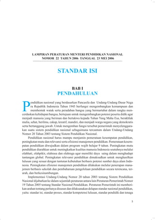 LAMPIRAN PERATURAN MENTERI PENDIDIKAN NASIONAL
            NOMOR 22 TAHUN 2006 TANGGAL 23 MEI 2006



                             STANDAR ISI

                                        BAB I
                            PENDAHULUAN


P
       endidikan nasional yang berdasarkan Pancasila dan Undang-Undang Dasar Nega
       ra Republik Indonesia Tahun 1945 berfungsi mengembangkan kemampuan dan
       membentuk watak serta peradaban bangsa yang bermartabat dalam rangka men-
cerdaskan kehidupan bangsa, bertujuan untuk mengembangkan potensi peserta didik agar
menjadi manusia yang beriman dan bertakwa kepada Tuhan Yang Maha Esa, berakhlak
mulia, sehat, berilmu, cakap, kreatif, mandiri, dan menjadi warga negara yang demokratis
serta bertanggung jawab. Untuk mengemban fungsi tersebut pemerintah menyelenggara-
kan suatu sistem pendidikan nasional sebagaimana tercantum dalam Undang-Undang
Nomor 20 Tahun 2003 tentang Sistem Pendidikan Nasional.
     Pendidikan nasional harus mampu menjamin pemerataan kesempatan pendidikan,
peningkatan mutu dan relevansi serta efisiensi manajemen pendidikan. Pemerataan kesem-
patan pendidikan diwujudkan dalam program wajib belajar 9 tahun. Peningkatan mutu
pendidikan diarahkan untuk meningkatkan kualitas manusia Indonesia seutuhnya melalui
olahhati, olahpikir, olahrasa dan olahraga agar memiliki daya saing dalam menghadapi
tantangan global. Peningkatan relevansi pendidikan dimaksudkan untuk menghasilkan
lulusan yang sesuai dengan tuntutan kebutuhan berbasis potensi sumber daya alam Indo-
nesia. Peningkatan efisiensi manajemen pendidikan dilakukan melalui penerapan mana-
jemen berbasis sekolah dan pembaharuan pengelolaan pendidikan secara terencana, ter-
arah, dan berkesinambungan.
     Implementasi Undang-Undang Nomor 20 tahun 2003 tentang Sistem Pendidikan
Nasional dijabarkan ke dalam sejumlah peraturan antara lain Peraturan Pemerintah Nomor
19 Tahun 2005 tentang Standar Nasional Pendidikan. Peraturan Pemerintah ini memberi-
kan arahan tentang perlunya disusun dan dilaksanakan delapan standar nasional pendidikan,
yaitu: standar isi, standar proses, standar kompetensi lulusan, standar pendidik dan tenaga

                                                                                         3
 