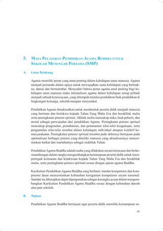 5.   MATA PELAJARAN PENDIDIKAN AGAMA BUDDHA UNTUK
     SEKOLAH MENENGAH PERTAMA (SMP)
A.   Latar Belakang

     Agama memiliki peran yang amat penting dalam kehidupan umat manusia. Agama
     menjadi pemandu dalam upaya untuk mewujudkan suatu kehidupan yang bermak-
     na, damai dan bermartabat. Menyadari bahwa peran agama amat penting bagi ke-
     hidupan umat manusia maka internalisasi agama dalam kehidupan setiap pribadi
     menjadi sebuah keniscayaan, yang ditempuh melalui pendidikan baik pendidikan di
     lingkungan keluarga, sekolah maupun masyarakat.

     Pendidikan Agama dimaksudkan untuk membentuk peserta didik menjadi manusia
     yang beriman dan bertakwa kepada Tuhan Yang Maha Esa dan berakhlak mulia
     serta peningkatan potensi spritual. Akhlak mulia mencakup etika, budi pekerti, dan
     moral sebagai perwujudan dari pendidikan Agama. Peningkatan potensi spritual
     mencakup pengenalan, pemahaman, dan penanaman nilai-nilai keagamaan, serta
     pengamalan nilai-nilai tersebut dalam kehidupan individual ataupun kolektif ke-
     masyarakatan. Peningkatan potensi spritual tersebut pada akhirnya bertujuan pada
     optimalisasi berbagai potensi yang dimiliki manusia yang aktualisasinya mencer-
     minkan harkat dan martabatnya sebagai makhluk Tuhan.

     Pendidikan Agama Buddha adalah usaha yang dilakukan secara terencana dan berke-
     sinambungan dalam rangka mengembangkan kemampuan peserta didik untuk mem-
     perteguh keimanan dan ketakwaan kepada Tuhan Yang Maha Esa dan berakhlak
     mulia, serta peningkatan potensi spiritual sesuai dengan ajaran agama Buddha.

     Kurikulum Pendidikan Agama Buddha yang berbasis standar kompetensi dan kom-
     petensi dasar mencerminkan kebutuhan keragaman kompetensi secara nasional.
     Standar ini diharapkan dapat dipergunakan sebagai kerangka acuan dalam mengem-
     bangkan Kurikulum Pendidikan Agama Buddha sesuai dengan kebutuhan daerah
     atau pun sekolah.

B.   Tujuan

     Pendidikan Agama Buddha bertujuan agar peserta didik memiliki kemampuan se-

                                                                                    91
 