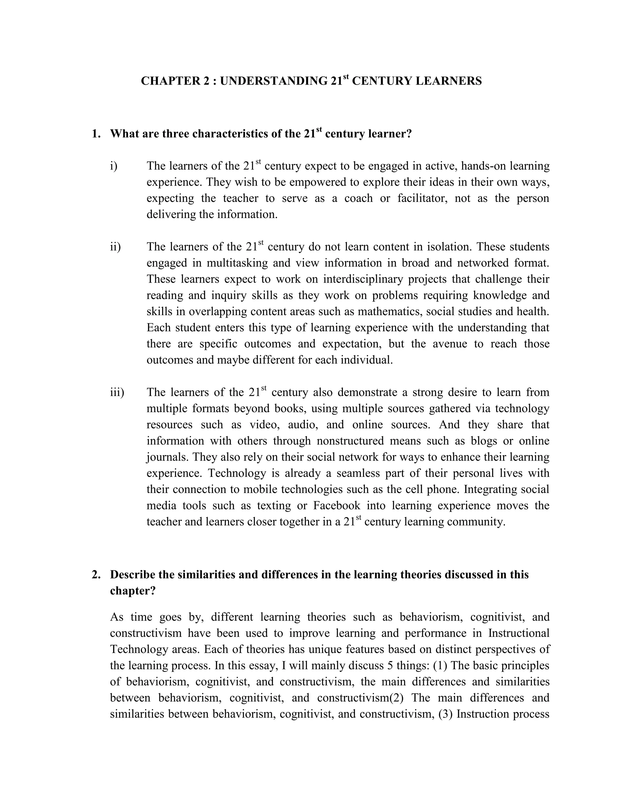 CHAPTER 2 : UNDERSTANDING 21st CENTURY LEARNERS



1. What are three characteristics of the 21st century learner?

   i)     The learners of the 21st century expect to be engaged in active, hands-on learning
          experience. They wish to be empowered to explore their ideas in their own ways,
          expecting the teacher to serve as a coach or facilitator, not as the person
          delivering the information.

   ii)    The learners of the 21st century do not learn content in isolation. These students
          engaged in multitasking and view information in broad and networked format.
          These learners expect to work on interdisciplinary projects that challenge their
          reading and inquiry skills as they work on problems requiring knowledge and
          skills in overlapping content areas such as mathematics, social studies and health.
          Each student enters this type of learning experience with the understanding that
          there are specific outcomes and expectation, but the avenue to reach those
          outcomes and maybe different for each individual.

   iii)   The learners of the 21st century also demonstrate a strong desire to learn from
          multiple formats beyond books, using multiple sources gathered via technology
          resources such as video, audio, and online sources. And they share that
          information with others through nonstructured means such as blogs or online
          journals. They also rely on their social network for ways to enhance their learning
          experience. Technology is already a seamless part of their personal lives with
          their connection to mobile technologies such as the cell phone. Integrating social
          media tools such as texting or Facebook into learning experience moves the
          teacher and learners closer together in a 21st century learning community.



2. Describe the similarities and differences in the learning theories discussed in this
   chapter?

   As time goes by, different learning theories such as behaviorism, cognitivist, and
   constructivism have been used to improve learning and performance in Instructional
   Technology areas. Each of theories has unique features based on distinct perspectives of
   the learning process. In this essay, I will mainly discuss 5 things: (1) The basic principles
   of behaviorism, cognitivist, and constructivism, the main differences and similarities
   between behaviorism, cognitivist, and constructivism(2) The main differences and
   similarities between behaviorism, cognitivist, and constructivism, (3) Instruction process
 