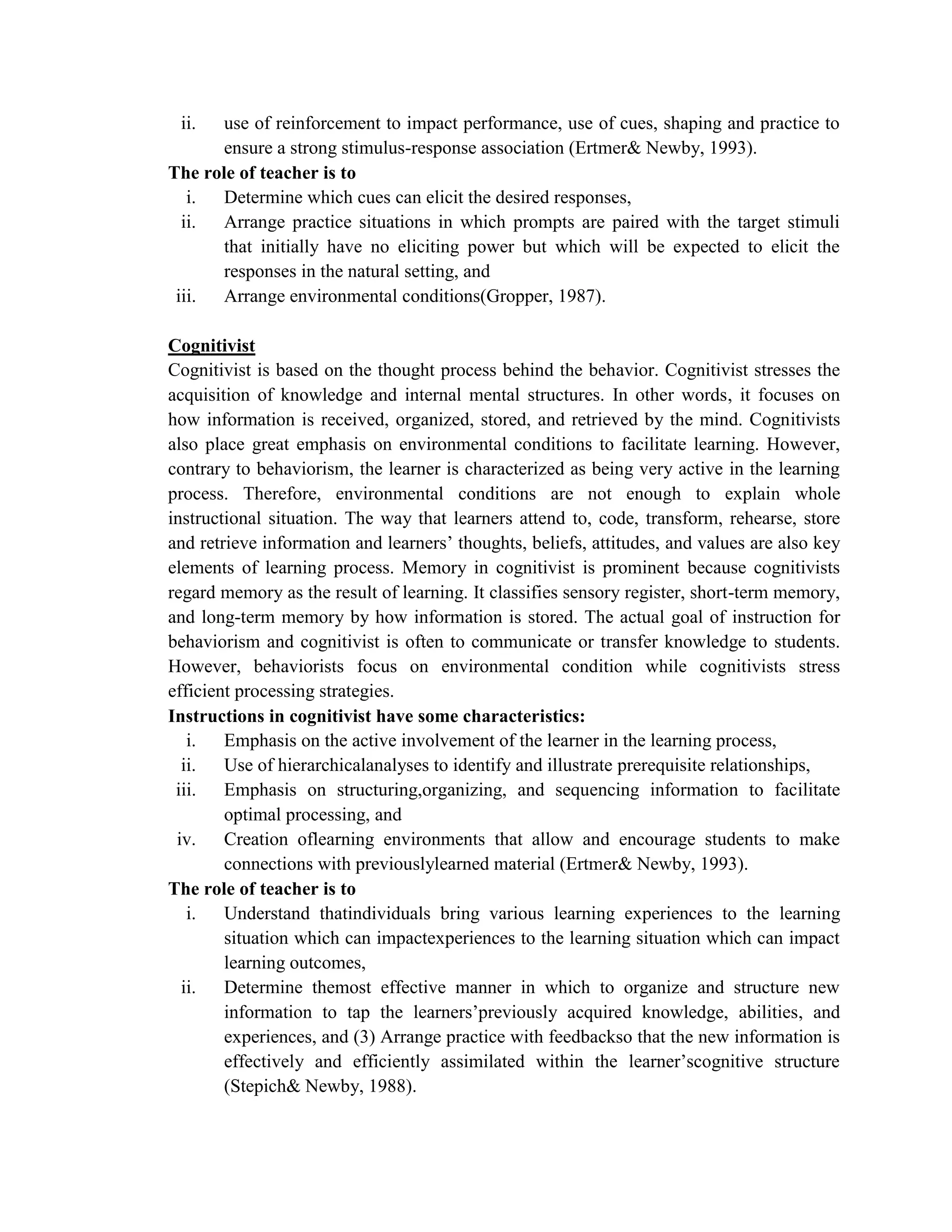 ii.   use of reinforcement to impact performance, use of cues, shaping and practice to
       ensure a strong stimulus-response association (Ertmer& Newby, 1993).
The role of teacher is to
   i.  Determine which cues can elicit the desired responses,
  ii.  Arrange practice situations in which prompts are paired with the target stimuli
       that initially have no eliciting power but which will be expected to elicit the
       responses in the natural setting, and
 iii. Arrange environmental conditions(Gropper, 1987).

Cognitivist
Cognitivist is based on the thought process behind the behavior. Cognitivist stresses the
acquisition of knowledge and internal mental structures. In other words, it focuses on
how information is received, organized, stored, and retrieved by the mind. Cognitivists
also place great emphasis on environmental conditions to facilitate learning. However,
contrary to behaviorism, the learner is characterized as being very active in the learning
process. Therefore, environmental conditions are not enough to explain whole
instructional situation. The way that learners attend to, code, transform, rehearse, store
and retrieve information and learners’ thoughts, beliefs, attitudes, and values are also key
elements of learning process. Memory in cognitivist is prominent because cognitivists
regard memory as the result of learning. It classifies sensory register, short-term memory,
and long-term memory by how information is stored. The actual goal of instruction for
behaviorism and cognitivist is often to communicate or transfer knowledge to students.
However, behaviorists focus on environmental condition while cognitivists stress
efficient processing strategies.
Instructions in cognitivist have some characteristics:
   i.   Emphasis on the active involvement of the learner in the learning process,
  ii.   Use of hierarchicalanalyses to identify and illustrate prerequisite relationships,
 iii. Emphasis on structuring,organizing, and sequencing information to facilitate
        optimal processing, and
 iv.    Creation oflearning environments that allow and encourage students to make
        connections with previouslylearned material (Ertmer& Newby, 1993).
The role of teacher is to
   i.   Understand thatindividuals bring various learning experiences to the learning
        situation which can impactexperiences to the learning situation which can impact
        learning outcomes,
  ii.   Determine themost effective manner in which to organize and structure new
        information to tap the learners’previously acquired knowledge, abilities, and
        experiences, and (3) Arrange practice with feedbackso that the new information is
        effectively and efficiently assimilated within the learner’scognitive structure
        (Stepich& Newby, 1988).
 