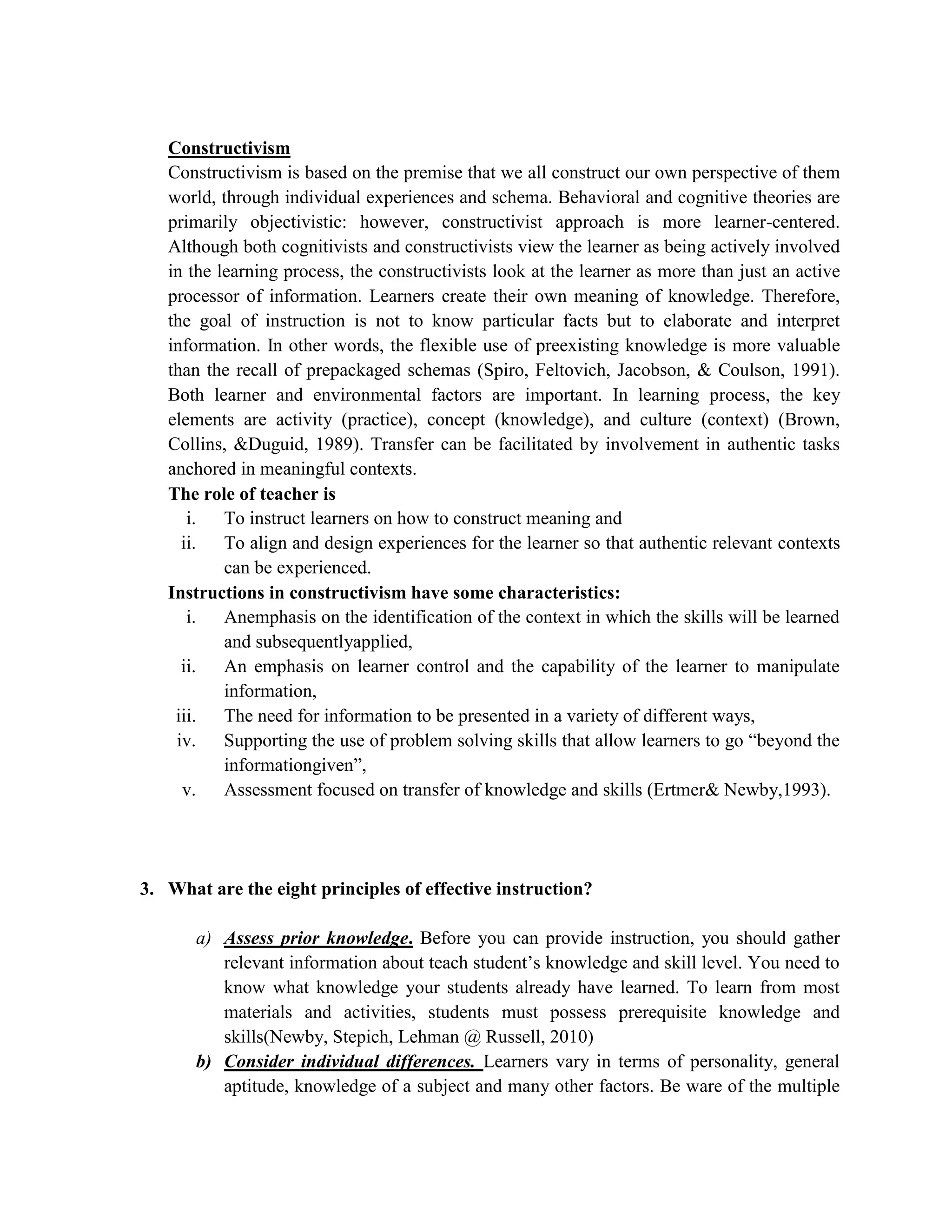 Constructivism
   Constructivism is based on the premise that we all construct our own perspective of them
   world, through individual experiences and schema. Behavioral and cognitive theories are
   primarily objectivistic: however, constructivist approach is more learner-centered.
   Although both cognitivists and constructivists view the learner as being actively involved
   in the learning process, the constructivists look at the learner as more than just an active
   processor of information. Learners create their own meaning of knowledge. Therefore,
   the goal of instruction is not to know particular facts but to elaborate and interpret
   information. In other words, the flexible use of preexisting knowledge is more valuable
   than the recall of prepackaged schemas (Spiro, Feltovich, Jacobson, & Coulson, 1991).
   Both learner and environmental factors are important. In learning process, the key
   elements are activity (practice), concept (knowledge), and culture (context) (Brown,
   Collins, &Duguid, 1989). Transfer can be facilitated by involvement in authentic tasks
   anchored in meaningful contexts.
   The role of teacher is
      i.   To instruct learners on how to construct meaning and
     ii.   To align and design experiences for the learner so that authentic relevant contexts
           can be experienced.
   Instructions in constructivism have some characteristics:
      i.   Anemphasis on the identification of the context in which the skills will be learned
           and subsequentlyapplied,
     ii.   An emphasis on learner control and the capability of the learner to manipulate
           information,
    iii. The need for information to be presented in a variety of different ways,
    iv.    Supporting the use of problem solving skills that allow learners to go “beyond the
           informationgiven”,
     v.    Assessment focused on transfer of knowledge and skills (Ertmer& Newby,1993).




3. What are the eight principles of effective instruction?

       a) Assess prior knowledge. Before you can provide instruction, you should gather
          relevant information about teach student’s knowledge and skill level. You need to
          know what knowledge your students already have learned. To learn from most
          materials and activities, students must possess prerequisite knowledge and
          skills(Newby, Stepich, Lehman @ Russell, 2010)
       b) Consider individual differences. Learners vary in terms of personality, general
          aptitude, knowledge of a subject and many other factors. Be ware of the multiple
 