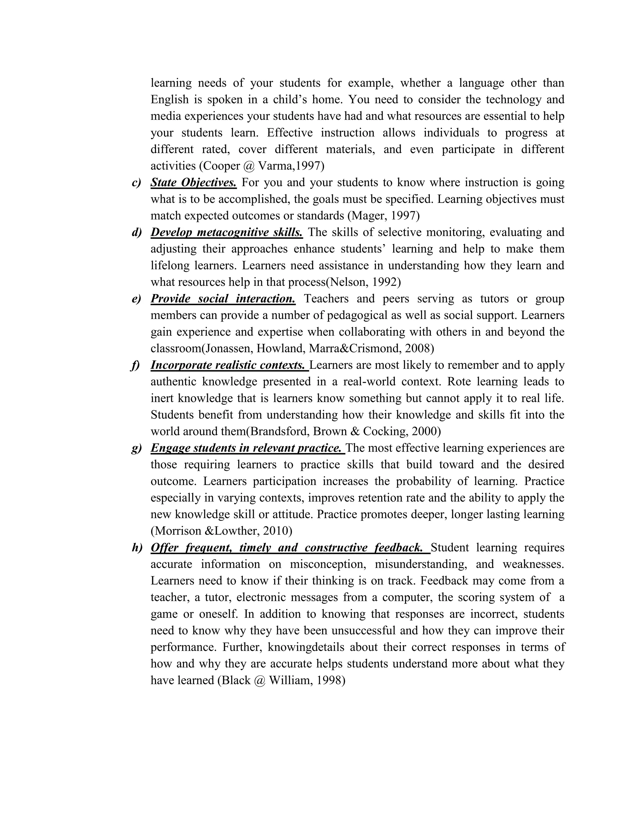 learning needs of your students for example, whether a language other than
     English is spoken in a child’s home. You need to consider the technology and
     media experiences your students have had and what resources are essential to help
     your students learn. Effective instruction allows individuals to progress at
     different rated, cover different materials, and even participate in different
     activities (Cooper @ Varma,1997)
c)   State Objectives. For you and your students to know where instruction is going
     what is to be accomplished, the goals must be specified. Learning objectives must
     match expected outcomes or standards (Mager, 1997)
d)   Develop metacognitive skills. The skills of selective monitoring, evaluating and
     adjusting their approaches enhance students’ learning and help to make them
     lifelong learners. Learners need assistance in understanding how they learn and
     what resources help in that process(Nelson, 1992)
e)   Provide social interaction. Teachers and peers serving as tutors or group
     members can provide a number of pedagogical as well as social support. Learners
     gain experience and expertise when collaborating with others in and beyond the
     classroom(Jonassen, Howland, Marra&Crismond, 2008)
f)   Incorporate realistic contexts. Learners are most likely to remember and to apply
     authentic knowledge presented in a real-world context. Rote learning leads to
     inert knowledge that is learners know something but cannot apply it to real life.
     Students benefit from understanding how their knowledge and skills fit into the
     world around them(Brandsford, Brown & Cocking, 2000)
g)   Engage students in relevant practice. The most effective learning experiences are
     those requiring learners to practice skills that build toward and the desired
     outcome. Learners participation increases the probability of learning. Practice
     especially in varying contexts, improves retention rate and the ability to apply the
     new knowledge skill or attitude. Practice promotes deeper, longer lasting learning
     (Morrison &Lowther, 2010)
h)   Offer frequent, timely and constructive feedback. Student learning requires
     accurate information on misconception, misunderstanding, and weaknesses.
     Learners need to know if their thinking is on track. Feedback may come from a
     teacher, a tutor, electronic messages from a computer, the scoring system of a
     game or oneself. In addition to knowing that responses are incorrect, students
     need to know why they have been unsuccessful and how they can improve their
     performance. Further, knowingdetails about their correct responses in terms of
     how and why they are accurate helps students understand more about what they
     have learned (Black @ William, 1998)
 