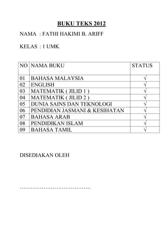 BUKU TEKS 2012
NAMA : FATHI HAKIMI B. ARIFF
KELAS : 1 UMK
NO NAMA BUKU STATUS
01 BAHASA MALAYSIA √
02 ENGLISH √
03 MATEMATIK ( JILID 1 ) √
04 MATEMATIK ( JILID 2 ) √
05 DUNIA SAINS DAN TEKNOLOGI √
06 PENDIDIAN JASMANI & KESIHATAN √
07 BAHASA ARAB √
08 PENDIDIKAN ISLAM √
09 BAHASA TAMIL √
DISEDIAKAN OLEH
…………………………………
 