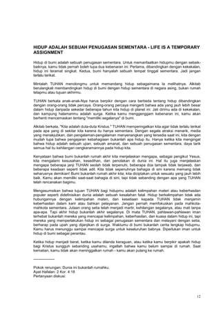 12
HIDUP ADALAH SEBUAH PENUGASAN SEMENTARA - LIFE IS A TEMPORARY
ASSIGNMENT
Hidup di bumi adalah sebuah penugasan sementara. Untuk memanfaatkan hidupmu dengan sebaik-
baiknya, kamu tidak pernah boleh lupa dua kebenaran ini: Pertama, dibandingkan dengan kekekalan,
hidup ini teramat singkat. Kedua, bumi hanyalah sebuah tempat tinggal sementara. Jadi jangan
terlalu terikat.
Mintalah TUHAN menolongmu untuk memandang hidup sebagaimana Ia melihatnya. Alkitab
berulangkali membandingkan hidup di bumi dengan hidup sementara di negara asing, bukan rumah
tetapmu atau tujuan akhirmu.
TUHAN berkata anak-anak-Nya harus berpikir dengan cara berbeda tentang hidup dibandingkan
dengan orang-orang tidak percaya. Orang-orang percaya mengerti bahwa ada yang jauh lebih besar
dalam hidup daripada sekedar beberapa tahun kita hidup di planet ini. Jati dirimu ada di kekekalan,
dan kampung halamanmu adalah surga. Ketika kamu menggenggam kebenaran ini, kamu akan
berhenti mencemaskan tentang "memiliki segalanya" di bumi.
Alkitab berkata, "Kita adalah duta-duta Kristus." TUHAN memperingatkan kita agar tidak terlalu terikat
pada apa yang di sekitar kita karena itu hanya sementara. Dengan segala atraksi menarik, media
yang menakjubkan, dan pengalaman-pengalaman menyenangkan yang tersedia saat ini, kita dengan
mudah lupa bahwa pengejaran kebahagiaan bukanlah apa hidup itu. Hanya ketika kita mengingat
bahwa hidup adalah sebuah ujian, sebuah amanat, dan sebuah penugasan sementara, daya tarik
semua hal itu kehilangan cengkeramannya pada hidup kita.
Kenyataan bahwa bumi bukanlah rumah akhir kita menjelaskan mengapa, sebagai pengikut Yesus,
kita mengalami kesusahan, kesedihan, dan penolakan di dunia ini. Hal itu juga menjelaskan
mengapa beberapa janji TUHAN seolah tidak terpenuhi, beberapa doa tampak tidak terjawab, dan
beberapa keadaan seperti tidak adil. Kita tidak sepenuhnya bahagia di sini karena memang tidak
seharusnya demikian! Bumi bukanlah rumah akhir kita; kita diciptakan untuk sesuatu yang jauh lebih
baik. Kamu akan memiliki saat-saat bahagia di sini, tapi tidak sebanding dengan apa yang TUHAN
telah rencanakan bagimu.
Mengasumsikan bahwa tujuan TUHAN bagi hidupmu adalah kelimpahan materi atau keberhasilan
populer seperti didefinisikan dunia adalah sebuah kesalahan fatal. Hidup berkelimpahan tidak ada
hubungannya dengan kelimpahan materi, dan kesetiaan kepada TUHAN tidak menjamin
keberhasilan dalam karir atau bahkan pelayanan. Jangan pernah memfokuskan pada mahkota-
mahkota sementara. Jutaan orang setia telah menjadi martir, kehilangan segalanya, atau mati tanpa
apa-apa. Tapi akhir hidup bukanlah akhir segalanya. Di mata TUHAN, pahlawan-pahlawan iman
terhebat bukanlah mereka yang mencapai kelimpahan, keberhasilan, dan kuasa dalam hidup ini, tapi
mereka yang memperlakukan hidup ini sebagai penugasan sementara dan melayani dengan setia,
berharap pada upah yang dijanjikan di surga. Waktumu di bumi bukanlah cerita lengkap hidupmu.
Kamu harus menunggu sampai mencapai surga untuk keseluruhan babnya. Diperlukan iman untuk
hidup di bumi sebagai perantau.
Ketika hidup menjadi berat, ketika kamu dilanda keraguan, atau ketika kamu berpikir apakah hidup
bagi Kristus sungguh sebanding usahamu, ingatlah bahwa kamu belum sampai di rumah. Saat
kematian, kamu tidak akan meninggalkan rumah - kamu akan pulang ke rumah.
-----------------
Pokok renungan: Dunia ini bukanlah rumahku.
Ayat Hafalan: 2 Kor. 4:18
Pertanyaan diskusi:
 