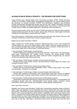 14
ALASAN DI BALIK SEGALA SESUATU - THE REASON FOR EVERYTHING
Tujuan terutama alam semesta adalah untuk menunjukkan kemuliaan TUHAN. Apakah kemuliaan
TUHAN itu? Kemuliaan TUHAN adalah pengungkapan kebaikan-Nya dan semua kualitas intrinsik
dan kekal-Nya. Di manakah kemuliaan TUHAN? Lihat sekelilingmu. Segalanya yang diciptakan
TUHAN mencerminkan kemuliaan-Nya dengan satu dan lain cara. Ciptaan menyatakan kemuliaan
Pencipta kita. Kemuliaan TUHAN paling baik dapat dilihat dalam Yesus Kristus. Ia memancarkan sifat
TUHAN. Karena TUHAN menciptakan segalanya, Ia berhak atas semua kemuliaan itu.
Di seluruh alam semesta, hanya dua dari ciptaan TUHAN yang gagal membawa kemuliaan bagi-Nya:
malaikat-malaikat yang jatuh dan kita, manusia. Semua dosa, di akarnya, adalah gagal memuliakan
TUHAN dan mencintai apapun yang lain lebih dari TUHAN.
Hidup bagi kemuliaan TUHAN adalah prestasi terbaik yang dapat kita capai dengan hidup kita. Jadi,
kemuliaan TUHAN harus menjadi tujuan terutama di dalam hidup kita.
Bagaimana aku dapat memuliakan TUHAN?
Yesus menghormati TUHAN dengan memenuhi maksud-tujuan-Nya di bumi. Kita menghormati
TUHAN dengan cara yang sama. Ketika apapun dalam ciptaan memenuhi maksud-tujuannya, itu
akan membawa kemuliaan bagi TUHAN. Ada banyak cara untuk memuliakan TUHAN, tapi semua itu
bisa diringkas dalam kelima maksud-tujuan TUHAN bagi hidupmu.
1. Kita memuliakan TUHAN dengan menyembah-Nya.
TUHAN menginginkan penyembahan kita dimotivasi oleh kasih, ucapan syukur, dan kegembiraan,
bukan tugas. Penyembahan jauh melebihi memuji, menyanyi, dan berdoa kepada TUHAN.
Penyembahan adalah sebuah gaya hidup dalam menikmati TUHAN, mengasihi-Nya, dan memberi
diri kita untuk digunakan bagi maksud-tujuan-Nya.
2. Kita memuliakan TUHAN dengan mengasihi orang-orang percaya lainnya.
Mengikuti Kristus bukan sekedar percaya; tapi juga termasuk menjadi bagian dan belajar untuk
mengasihi keluarga TUHAN.
3. Kita memuliakan TUHAN dengan menjadi serupa dengan Kristus.
TUHAN ingin kita bertumbuh dalam kedewasaan rohani, menjadi serupa dengan Yesus dalam
cara kita berpikir, merasakan, dan bertindak.
4. Kita memuliakan TUHAN dengan melayani orang lain dengan talenta-talenta kita.
TUHAN tidak memberimu kemampuan untuk maksud-tujuan yang egois. Semua itu diberikan
untuk menguntungkan orang lain, seperti halnya orang lain diberi kemampuan untuk keuntunganmu.
5. Kita memuliakan TUHAN dengan bercerita tentang TUHAN kepada orang lain.
TUHAN tidak menghendaki kasih-Nya dan maksud-tujuan-Nya dirahasiakan. Ia mengharapkan kita
membaginya dengan orang lain, memperkenalkan Yesus kepada mereka, membantu mereka
menemukan maksud-tujuan mereka, dan menyiapkan mereka bagi akhir keabadiannya.
Kamu ingin hidup untuk apa?
Menjalani sisa hidupmu bagi kemuliaan TUHAN akan membutuhkan perubahan dalam prioritasmu,
jadwal, relasi, dan segalanya. Hal itu kadangkala akan berarti memilih jalan yang susah dan bukan
yang mudah. TUHAN akan memberimu apa yang kamu butuhkan jika kamu mau memilih untuk hidup
bagi Dia. Hidup yang sesungguhnya dimulai dengan mengabdikan dirimu seluruhnya kepada Yesus
Kristus. Yang perlu kamu lakukan adalah pertama, percaya. Percayalah bahwa TUHAN mengasihimu
dan menciptakanmu untuk maksud-tujuan-Nya. Percayalah kamu bukan kebetulan. Percayalah kamu
diciptakan untuk kekal. Percayalah TUHAN telah memilihmu untuk memiliki hubungan dengan Yesus,
yang mati di atas kayu salib bagimu. Percayalah bahwa bahwa tak peduli apa yang telah kamu
 
