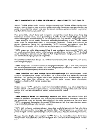 18
APA YANG MEMBUAT TUHAN TERSENYUM? - WHAT MAKES GOD SMILE?
Senyum TUHAN adalah tujuan hidupmu. Karena menyenangkan TUHAN adalah maksud-tujuan
pertama hidupmu, tugasmu yang terpenting adalah menemukan bagaimana caranya melakukannya.
Alkitab memberikan kita teladan yang jelas dari sebuah kehidupan yang memberikan kegembiraan
bagi TUHAN. Nama orangnya adalah Nuh.
Pada jaman Nuh, seluruh dunia telah mengalami kebangkrutan moral. Setiap orang hidup bagi
kesenangan mereka sendiri, bukan [kesenangan] TUHAN. TUHAN menjadi begitu jijik dengan
manusia sehingga ia mempertimbangkan untuk menghapusnya. Tapi ada satu orang yang membuat
TUHAN tersenyum. Alkitab berkata bahwa Nuh adalah kegembiraan bagi TUHAN. TUHAN berkata
bahwa orang ini menyenangkan-Nya. Ia membuat-Nya tersenyum. TUHAN akan memulai lagi
dengan keluarganya. Karena Nuh menyenangkan TUHAN, kamu dan aku sekarang hidup. Dari
hidupnya kita mempelajari kelima tindakan penyembahan yang membuat TUHAN tersenyum.
TUHAN tersenyum ketika kita mengasihi-Nya di atas segalanya. Nuh mengasihi TUHAN lebih
dari segala sesuatu di dunia, bahkan ketika tidak ada orang lain [yang mengasihi TUHAN demikian]!
Alkitab menceritakan bahwa di seluruh hidupnya, Nuh dengan konsisten mengikuti kehendak TUHAN
dan menikmati hubungan yang akrab dengan-Nya.
Pencipta kita ingin bersekutu dengan kita. TUHAN menciptakanmu untuk mengasihimu, dan Ia rindu
kamu mengasihinya juga.
TUHAN mengasihimu secara mendalam dan menginginkan kasihmu juga. Ia rindu kamu mengenal-
Nya dan menghabiskan waktu bersama-Nya. Inilah mengapa belajar mengasihi TUHAN dan dikasihi
oleh-Nya seharusnya menjadi tujuan terbesar hidupmu.
TUHAN tersenyum ketika kita percaya kepada-Nya sepenuhnya. Nuh menyenangkan TUHAN
karena ia percaya kepada TUHAN, bahkan ketika hal itu tidak masuk akal. Alkitab berkata bahwa
oleh iman, Nuh membangun sebuah kapal di atas daratan yang kering. Ia diperingatkan tentang
sesuatu yang tidak bisa dilihatnya, dan bertindak pada sesuatu yang diperintahkan
kepadanya....Hasilnya, Nuh menjadi akrab dengan
TUHAN.
Percaya kepada TUHAN sepenuhnya berarti memiliki iman bahwa Ia tahu yang terbaik bagi hidupmu.
Percaya adalah suatu tindakan penyembahan. Seperti orangtua senang ketika anak-anak mereka
percaya akan kasih dan kebijaksanaan mereka, imanmu membuat TUHAN
bahagia.
TUHAN tersenyum ketika kita menaati-Nya sepenuh hati. Alkitab menceritakan bahwa Nuh
melakukan segalanya tepat seperti yang diperintahkan TUHAN kepadanya. Perhatikan bahwa Nuh
taat sepenuhnya (tidak ada instruksi yang diabaikan) dan tepat (sebagaimana dan pada waktu
TUHAN menghendaki diselesaikan). Ia menaati TUHAN sepenuh hati. Itu artinya melakukan apapun
yang diminta TUHAN tanpa keberatan atau keraguan.
TUHAN tidak berhutang penjelasan ataupun alasan bagi segala hal yang diminta-Nya untuk kamu
lakukan. Pemahaman bisa menunggu, tapi ketaatan tidak. Pada kenyataannya, kamu tidak akan
pernah mengerti beberapa perintah sampai kamu menaatinya dulu. Ketaatan membuka pemahaman.
Mengapa ketaatan begitu menyenangkan TUHAN? Karena itu membuktikan kamu benar-benar
mengasihi-Nya. Yesus berkata, "Jika kamu mengasihi Aku, kamu akan melakukan perintah-perintah-
Ku."
 