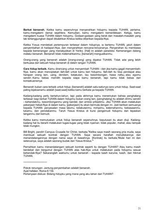 21
Berkat berserah. Ketika kamu sepenuhnya menyerahkan hidupmu kepada TUHAN, pertama,
kamu mengalami damai sejahtera. Kemudian, kamu mengalami kemerdekaan. Ketiga, kamu
mengalami kuasa TUHAN dalam hidupmu. Godaan-godaan yang berat dan masalah-masalah yang
tak tertanggungkan dapat dikalahkan Kristus ketika diberikan kepada-Nya.
Ketika Yosua mendekati pertempuran terbesar dalam hidupnya, ia bertemu TUHAN, jatuh dalam
penyembahan di hadapan-Nya, dan menyerahkan rencana-rencananya. Penyerahan itu membawa
kepada kemenangan yang menakjubkan di Yeriko. [Hal] ini adalah paradoks: Kemenangan datang
melalui berserah. Berserah tidak melemahkanmu; [berserah] menguatkanmu.
Orang-orang yang berserah adalah [orang-orang] yang dipakai TUHAN. Tidak ada yang lebih
berkuasa dari sebuah hidup berserah di dalam tangan TUHAN.
Cara hidup terbaik. Kamu dirancang untuk menyembah TUHAN - dan jika kamu gagal menyembah-
Nya, kamu akan menciptakan ilah-ilah untuk kamu beri hidupmu. Ilah-ilah itu bisa pendapat atau
harapan orang lain, uang, dendam, ketakutan, tau kesombongan, hawa nafsu, atau egomu
sendiri. Kamu bebas memilih kepada siapa kamu berserah, tapi kamu tidak bebas dari
konsekuensinya.
Berserah bukan cara terbaik untuk hidup; [berserah] adalah satu-satunya cara untuk hidup. Saat-saat
paling bijaksanamu adalah [saat-saat] ketika kamu berkata ya kepada TUHAN.
Kadang-kadang perlu bertahun-tahun, tapi pada akhirnya kamu menemukan bahwa penghalang
terbesar bagi berkat TUHAN dalam hidupmu bukan orang lain, [penghalang] itu adalah dirimu sendiri
- kehendakmu, kesombonganmu yang bandel, dan ambisi pribadimu. Jika TUHAN akan melakukan
pekerjaan hebat-Nya di dalam kamu, [pekerjaan] itu akan bermula dengan ini. Jadi berikan semuanya
kepada TUHAN: penyesalan masa lalumu, ketakutanmu, mimpimu, kelemahanmu, kebiasaanmu,
lukamu, dan penolakanmu. Taruh Yesus Kristus di kursi pengemudi hidupmu dan lepaskan
tanganmu dari kemudi.
Ketika kamu memutuskan untuk hidup berserah sepenuhnya, keputusan itu akan diuji. Kadang-
kadang hal itu berarti melakukan tugas-tugas yang tidak nyaman, tidak populer, mahal, atau tampak
tidak mungkin.
Bill Bright, pendiri Campus Crusade for Christ, berkata,"Ketika saya masih seorang pria muda, saya
membuat sebuah kontrak dengan TUHAN. Saya secara harafiah menuliskannya dan
menandatanganinya dengan nama saya di bawahnya. [Kontrak] itu berkata,'Mulai hari ini dan
seterusnya, saya adalah seorang budak dari Yesus Kristus.'"
Pernahkan kamu menandatangani sebuah kontrak seperti itu dengan TUHAN? Atau kamu masih
berdebat dan bergumul dengan TUHAN atas hak-Nya untuk melakukan pada hidupmu sesuai
kehendak-Nya? Sekaranglah waktumu untuk berserah - kepada kasih karunia, kasih, dan hikmat
TUHAN.
---------------------------
Pokok renungan: Jantung penyembahan adalah berserah.
Ayat hafalan: Roma 6:13b
Pertanyaan diskusi: Bidang hidupku yang mana yang aku tahan dari TUHAN?
 