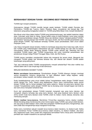 22
BERSAHABAT DENGAN TUHAN - BECOMING BEST FRIENDS WITH GOD
TUHAN ingin menjadi sahabatmu.
Hubunganmu dengan TUHAN memiliki banyak aspek berbeda: TUHAN adalah Pencipta dan
Pembuatmu, TUHAN dan Tuanmu, Hakim, Penebus, Bapa, Juruselamat, dan banyak lagi. Tapi
kebenaran yang paling mengejutkan adalah ini: TUHAN yang Maha Besar rindu menjadi Sahabatmu!
Kita dibuat untuk hidup dalam hadirat TUHAN yang berkesinambungan, tapi setelah kejatuhan dalam
dosa, hubungan yang ideal itu hilang. Hanya sedikit orang di masa Perjanjian Lama yang memiliki
hak istimewa persahabatan dengan TUHAN. Musa dan Abraham disebut "sahabat-sabahat TUHAN,"
Daud disebut "seorang dengan hati TUHAN", dan Ayub, Enokh, dan Nuh memiliki persahabatan yang
akrab dengan TUHAN. Tapi ketakutan terhadap TUHAN, bukan persahabatan, lebih umum dalam
Perjanjian Lama.
Lalu Yesus mengubah situasi tersebut. Ketika Ia membayar dosa-dosa kita di atas kayu salib, tirai di
bait TUHAN yang melambangkan keterpisahan kita dari TUHAN terbagi dua dari atas ke bawah,
menunjukkan bahwa akses langsung kepada TUHAN sudah terbuka lagi. Sekarang kita bisa
mendekati TUHAN kapan saja. TUHAN mengundang kita untuk menikmati persahabatan dan
persekutuan dengan ketiga Pribadi Tritunggal: Bapa, Anak, dan Roh Kudus.
TUHAN secara mendalam menghendaki bahwa kita mengenal dia secara akrab. Mengenal dan
mengasihi TUHAN adalah hak istimewa terbesar kita, dan dikenal dan dikasihi TUHAN adalah
kesenangan yang paling besar.
Tapi, apa maknanya ketika TUHAN menginginkanku menjadi sahabat-Nya? Kita akan melihat dua
rahasia dalam bab ini dan empat lagi di bab berikutnya.
MENJADI SEORANG SAHABAT TUHAN
Melalui percakapan terus-menerus. Persahabatan dengan TUHAN dibangun dengan membagi
semua pengalaman hidupmu dengan-Nya. Ia ingin dilibatkan dalam setiap kegiatan, setiap
percakapan, setiap masalah, dan bahkan setiap pemikiran.
Suatu kesalahpahaman yang umum adalah bahwa "menghabiskan waktu dengan TUHAN" berarti
sendiri dengan Dia. Tentu, seperti yang diteladankan Yesus, kamu membutuhkan waktu sendiri
dengan TUHAN, tapi itu hanya sebagian kecil waktu sadarmu. Setiap hal yang kamu lakukan bisa
menjadi "menghabiskan waktu dengan TUHAN" jika Ia diundang untuk menjadi bagian dari [hal] itu
dan kamu terus menyadari kehadiran-Nya.
Kunci dari persahabatan dengan TUHAN bukanlah mengubah apa yang kamu lakukan, tapi
mengubah sikapmu terhadap apa yang kamu lakukan. Apa yang biasanya kamu lakukan untuk
dirimu sendiri mulai kamu lakukan untuk TUHAN, entah itu makan, mandi, bekerja, bersantai, atau
membuang sampah.
Melalui meditasi terus-menerus. Memikirkan Firman-Nya sepanjang harimu disebut meditasi.
Alkitab berulang-ulang mendorong kita untuk merenungkan siapa TUHAN, apa yang Ia telah lakukan,
dan apa yang Ia telah katakan. Kamu tidak bisa mengasihi TUHAN kecuali kamu mengenal-Nya, dan
kamu tidak bisa mengenal-Nya tanpa mengenal Firman-Nya.
Ketika kamu memikirkan sebuah masalah terus-menerus dalam benakmu, itu disebut kuatir. Ketika
kamu memikirkan Firman TUHAN terus-menerus dalam benakmu, itu disebut meditasi. Jika kamu
tahu bagaimana kuatir, kamu sudah tahu bagaimana bermeditasi! Kamu hanya perlu memindahkan
perhatian dari msalah-masalahmu ke ayat-ayat Alkitab.
 