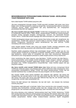 24
MENGEMBANGKAN PERSAHABATANMU DENGAN TUHAN - DEVELOPING
YOUR FRIENDSHIP WITH GOD
Kamu dekat kepada TUHAN sedekat yang kamu pilih.
Jika kamu menginginkan hubungan dengan TUHAN yang lebih mendalam, lebih akrab, kamu harus
belajar untuk membagi perasaanmu sejujurnya dengan-Nya, mempercayai-Nya ketika Ia memintamu
melakukan sesuatu, belajar mempedulikan apa yang dipedulikan-Nya, dan menginginkan
persahabatan-Nya lebih dari segalanya.
Aku harus memilih untuk jujur kepada TUHAN. TUHAN tidak mengharapkan kamu sempurna, tapi
Ia menghendaki kejujuran penuh. Dalam Alkitab, sahabat-sahabat TUHAN jujur tentang perasaan-
perasaan mereka, seringkali mengeluh, menduga-duga, menuduh, dan membantah Pencipta
mereka. Namun, TUHAN tidak tampak terganggu oleh keterus-terangan itu; malah Ia mendorongnya.
TUHAN mendengarkan dengan sabar banyak tuduhan Daud bahwa Ia tidak adil, mengkhianati, dan
menelantarkan. TUHAN tidak membunuh Yeremia ketika ia menuduh TUHAN menjebaknya. Ayub
diijinkan mengeluarkan kepahitannya selama penderitaannya, dan pada akhirnya, TUHAN
membelanya oleh karena kejujurannya.
Untuk menjadi sahabat TUHAN, kamu harus jujur kepada TUHAN, membagi perasaanmu yang
sesungguhnya, bukan apa yang kamu pikir seharusnya kamu rasakan atau katakan.
Kepahitan adalah penghalang terbesar bagi persahabatan dengan TUHAN: Untuk apa aku mau
menjadi sahabat TUHAN jika Ia mengijinkan ini [terjadi]? Sadarilah bahwa TUHAN selalu bertindak
bagi kebaikanmu, bahkan ketika itu menyakitkan dan kamu tidak memahaminya. Melepaskan
kemarahanmu dan mengungkapkan perasaanmu adalah langkah pertama menuju kesembuhan.
Untuk membimbing kita dalam kejujuran yang blak-blakan, TUHAN memberi kita kitab Mazmur -
manual penyembahan, penuh dengan amarah, kehilangan kendali, keraguan, ketakutan, kepahitan,
dan kerinduan-kerinduan mendalam digabungkan dengan ucapan syukur, pujian, dan pernyataan-
pernyataan iman. TUHAN menginginkanmu menyembah-Nya - tanpa menahan apapun dari apa
yang kamu rasakan.
Aku harus memilih untuk menaati TUHAN dalam iman. Setiap kali kamu mempercayai hikmat
TUHAN dan melakukan apapun yang dikatakan-Nya, bahkan ketika kamu tidak memahaminya, kamu
memperdalam persahabatanmu dengan TUHAN. Kita adalah sahabat-sahabat TUHAN, tapi kita
bukanlah kesetaraan-Nya. Ia adalah pemimpin kita yang mengasihi, dan kita mengikuti-Nya.
Kita menaati TUHAN, bukan karena kewajiban atau ketakutan atau paksaan, tapi karena kita
mengasihi-Nya dan percaya bahwa Ia tahu apa yang terbaik bagi kita. Kita mau mengikut Kristus
oleh karena rasa syukur atas semua yang telah dilakukan-Nya bagi kita, dan semakin dekat kita
mengikut-Nya, semakin dalam persahabatan kita.
Karena kita telah diampuni dan dibebaskan, kita taat oleh kasih - dan ketaatan kita membawa
sukacita yang besar!
Persahabatan sejati tidak pasif; ia bertindak. Ketika Yesus meminta kita untuk mengasihi orang lain,
menolong yang membutuhkan, membagi sumber daya kita, menjaga hidup kita kudus, memberi
pengampunan, dan membawa orang lain kepada-Nya, kasih memotivasi kita untuk taat segera.
Kita sering ditantang untuk melakukan "perkara-perkara besa" bagi TUHAN. Sebenarnya, TUHAN
lebih senang ketika kita melakukan perkara-perkara kecil bagi-Nya oleh ketaatan dalam kasih. Hal itu
mungkin tidak diperhatikan orang lain, tapi TUHAN memperhatikannya dan menganggapnya sebagai
tindakan penyembahan. Bahkan melalui tindakan-tindakan sederhana seperti mengatakan
 