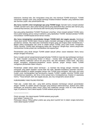 25
kebenaran, bersikap baik, dan menguatkan orang lain, kita membuat TUHAN tersenyum. TUHAN
menyimpan sebagai suatu yang sangat berharga tindakan-tindakan ketaatan yang sederhana lebih
dari doa-doa, pujian, atau persembahan kita.
Aku harus memilih untuk menghargai apa yang TUHAN hargai. Semakin kamu menjadi sahabat
TUHAN, semakin kamu akan peduli tentang hal-hal yang dipedulikan-Nya, berduka oleh hal-hal yang
membuat-Nya berduka, dan bersukacita oleh hal-hal yang menyenangkan-Nya.
Apa yang paling dipedulikan TUHAN? Penebusan umat-Nya. Untuk menjadi sahabat TUHAN, kamu
harus peduli tentang semua orang di sekitarmu yang dipedulikan TUHAN. Sahabat-sahabat TUHAN
menceritakan TUHAN kepada teman-teman mereka.
Aku harus menginginkan persahabatan dengan TUHAN lebih dari segala sesuatu. Kerinduan
Yakub akan berkat TUHAN dalam hidupnya begitu mendalah sehingga ia bergumul dengan TUHAN
semalaman, berkata, "Aku tidak akan membiarkan Engkau pergi, jika Engkau tidak memberkati aku."
Bagian paling menakjubkan dari cerita itu adalah bahwa TUHAN, yang maha kuasa, mengijinkan
Yakub menang! TUHAN tidak tersinggung ketika kita "bergumul" dengan-Nya, karena pergumulan
membutuhkan kontak pribadi dan mendekatkan kita kepada-Nya!
Persahabatan yang akrab dengan TUHAN adalah sebuah pilihan, bukan kebetulan. Kamu harus
dengan sengaja mencarinya.
Kamu mungkin pernah sangat bersemangat terhadap TUHAN di masa lalu tapi kehilangan kerinduan
itu. Itulah masalah orang-orang Kristen di Efesus - mereka telah meninggalkan cinta pertama
mereka. Mereka melakukan semua hal yang benar, tapi oleh kewajiban, bukan kasih. Jika kamu
tengah mengalami pergeseran-pergeseran secara spiritual, jangan terkejut ketika TUHAN
mengijinkan penderitaan dalam hidupmu.
Penderitaan adalah bahan bakar kerinduan - ia memberi kita tenaga dengan intensitas untuk
mengubah yang dalam keadaan normal tidak kita miliki. Masalah-masalahmu bukanlah hukuman;
[masalah-masalah] itu adalah panggilan bangun dari TUHAN yang mengasihi. Ada suatu cara yang
mudah untuk membangkitkan lagi kerinduanmu kepada TUHAN: mulailah meminta TUHAN untuk
memberikannya kepadamu, dan terus minta sampai kamu mendapatkannya. Doakan ini sepanjang
harimu: "Yesus terkasih, lebih dari segala sesuatu, aku mau mengenalmu secara akrab."
HUBUNGANMU YANG PALING PENTING
Tidak ada - mutlak tidak ada - yang lebih penting daripada membangun sebuah persahabatan
dengan TUHAN. Itu adalah sebuah hubungan yang berlanjut selama-lamanya. Apakah kamu telah
kehilangan hal terpenting dalam hidup? Kamu bisa melakukan sesuatu untuk itu mulai sekarang.
Ingat, itu pilihanmu. Kamu dekat kepada TUHAN sedekat yang kamu pilih.
----------------------------
Pokok renungan: Aku dekat kepada TUHAN sedekat yang kupilih.
Ayat hafalan: Yakobus 4:5a
Pertanyaan diskusi: Pilihan-pilihan praktis apa yang akan kuambil hari ini dalam rangka bertumbuh
makin dekat kepada TUHAN?
 