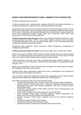 26
IBADAH YANG MENYENANGKAN TUHAN - WORSHIP THAT PLEASES GOD
TUHAN menghendaki keseluruhan dirimu.
Ia meminta segenap hatimu, segenap jiwamu, segenap akal budimu, dan segenap kekuatanmu. Ia
menginginkan kesetiaanmu sepenuhnya, bukan potongan-potongan kecil hidupmu.
Seorang perempuan Samaria pernah mencoba membantah Yesus tentang waktu, tempat, dan cara
terbaik untuk penyembahan. Yesus menanggapi bahwa perkara-perkara eksternal ini tidak relevan.
Di mana kamu menyembah tidak sepenting mengapa kamu menyembah dan seberapa banyak dari
dirimu kamu persembahkan kepada TUHAN ketika kamu menyembah. Jenis ibadah yang
menyenangkan TUHAN memiliki empat karakteristik:
TUHAN senang ketika ibadah kita akurat. Ibadah harus berdasarkan kebenaran Kitab Suci, bukan
pendapat-pendapat kita tentang TUHAN. Yesus berkata kepada perempuan Samaria tersebut,
"..penyembah-penyembah benar akan menyembah Bapa dalam roh dan kebenaran;sebab Bapa
menghendaki penyembah-penyembah demikian."
"Menyembah dalam kebenaran" berarti menyembah TUHAN sebagaimana sesungguhnya Ia
diungkapkan dalam Alkitab.
TUHAN senang ketika ibadah kita otentik. Penyembahan adalah rohmu merespon Roh TUHAN.
Ketika Yesus berkata, "Kasihilah TUHAN TUHAN-mu dengan segenap hatimu dan dengan segenap
jiwamu", Ia memaksudkan bahwa penyembahan harus murni dan dari hati. Pujian tanpa hati bukan
pujian sama sekali! Itu tidah berharga, sebuah penghinaan kepada TUHAN.
TUHAN memberimu emosi agar kamu dapat menyembah-Nya dengan perasaan mendalam - tapi
emosi-emosi itu harus murni, tidak palsu. TUHAN membenci kemunafikan. Ia menghendaki kasihmu
yang jujur, murni.
Ibadah yang menyenangkan TUHAN emosional secara mendalam dan doktrinal secara mendalam.
Kita menggunakan baik hati maupun otak kita.
Pengalih terbesar dalam penyembahan adalah dirimu sendiri - kepentinganmu dan kecemasanmu
akan apa yang orang lain pikirkan tentang kamu.
Cara menyembah yang terbaik adalah yang paling otentik menampilkan kasihmu kepada TUHAN,
berdasarkan latar belakang dan kepribadian yang diberikan TUHAN kepadamu.
Gary Thomas mengenali sembilan cara orang mendekati TUHAN:
• Naturalis paling terinspirasi untuk mengasihi TUHAN di alam terbuka, dengan setting alami.
• Sensatis mengasihi TUHAN dengan indera mereka dan menghargai pelayanan-pelayanan
penyembahan yang indah yang melibatkan penglihatan, rasa, bau, dan sentuhan, bukan
hanya telinga mereka.
• Tradisionalis mendekat kepada TUHAN melalui ritual-ritual, liturgi, lambang-lambang, dan
struktur yang tidak berubah.
• Asetik memilih mengasihi TUHAN dalam kesunyian dan kesederhanaan.
• Aktivis mengasihi TUHAN dengan menantang kejahatan, melawan ketidak-adilan, dan
bekerja untuk membuat dunia menjadi tempat yang lebih baik.
• Pemeduli mengasihi TUHAN dengan mengasihi orang lain dan memenuhi kebutuhan
mereka.
• Antusiastis mengasihi TUHAN melalui perayaan.
• Kontemplatifis mengasihi TUHAN melalui pemujaan.
• Intelektual mengasihi TUHAN dengan mempelajari dengan otak mereka.
 