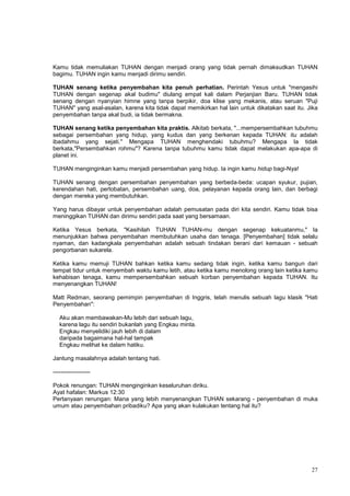 27
Kamu tidak memuliakan TUHAN dengan menjadi orang yang tidak pernah dimaksudkan TUHAN
bagimu. TUHAN ingin kamu menjadi dirimu sendiri.
TUHAN senang ketika penyembahan kita penuh perhatian. Perintah Yesus untuk "mengasihi
TUHAN dengan segenap akal budimu" diulang empat kali dalam Perjanjian Baru. TUHAN tidak
senang dengan nyanyian himne yang tanpa berpikir, doa klise yang mekanis, atau seruan "Puji
TUHAN" yang asal-asalan, karena kita tidak dapat memikirkan hal lain untuk dikatakan saat itu. Jika
penyembahan tanpa akal budi, ia tidak bermakna.
TUHAN senang ketika penyembahan kita praktis. Alkitab berkata, "...mempersembahkan tubuhmu
sebagai persembahan yang hidup, yang kudus dan yang berkenan kepada TUHAN: itu adalah
ibadahmu yang sejati." Mengapa TUHAN menghendaki tubuhmu? Mengapa Ia tidak
berkata,"Persembahkan rohmu"? Karena tanpa tubuhmu kamu tidak dapat melakukan apa-apa di
planet ini.
TUHAN menginginkan kamu menjadi persembahan yang hidup. Ia ingin kamu hidup bagi-Nya!
TUHAN senang dengan persembahan penyembahan yang berbeda-beda: ucapan syukur, pujian,
kerendahan hati, pertobatan, persembahan uang, doa, pelayanan kepada orang lain, dan berbagi
dengan mereka yang membutuhkan.
Yang harus dibayar untuk penyembahan adalah pemusatan pada diri kita sendiri. Kamu tidak bisa
meninggikan TUHAN dan dirimu sendiri pada saat yang bersamaan.
Ketika Yesus berkata, "Kasihilah TUHAN TUHAN-mu dengan segenap kekuatanmu," Ia
menunjukkan bahwa penyembahan membutuhkan usaha dan tenaga. [Penyembahan] tidak selalu
nyaman, dan kadangkala penyembahan adalah sebuah tindakan berani dari kemauan - sebuah
pengorbanan sukarela.
Ketika kamu memuji TUHAN bahkan ketika kamu sedang tidak ingin, ketika kamu bangun dari
tempat tidur untuk menyembah waktu kamu letih, atau ketika kamu menolong orang lain ketika kamu
kehabisan tenaga, kamu mempersembahkan sebuah korban penyembahan kepada TUHAN. Itu
menyenangkan TUHAN!
Matt Redman, seorang pemimpin penyembahan di Inggris, telah menulis sebuah lagu klasik "Hati
Penyembahan":
Aku akan membawakan-Mu lebih dari sebuah lagu,
karena lagu itu sendiri bukanlah yang Engkau minta.
Engkau menyelidiki jauh lebih di dalam
daripada bagaimana hal-hal tampak
Engkau melihat ke dalam hatiku.
Jantung masalahnya adalah tentang hati.
-------------------
Pokok renungan: TUHAN menginginkan keseluruhan diriku.
Ayat hafalan: Markus 12:30
Pertanyaan renungan: Mana yang lebih menyenangkan TUHAN sekarang - penyembahan di muka
umum atau penyembahan pribadiku? Apa yang akan kulakukan tentang hal itu?
 