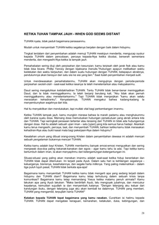 28
KETIKA TUHAN TAMPAK JAUH - WHEN GOD SEEMS DISTANT
TUHAN nyata, tidak peduli bagaimana perasaanmu.
Mudah untuk menyembah TUHAN ketika segalanya berjalan dengan baik dalam hidupmu.
Tingkat terdalam dari penyembahan adalah memuji TUHAN meskipun menderita, mengucap syukur
kepada TUHAN dalam pencobaan, percaya kepada-Nya ketika dicobai, berserah sementara
menderita, dan mengasihi-Nya ketika Ia tampak jauh.
Persahabatan sering diuji oleh perpisahan dan kesunyian; kamu terpisah oleh jarak fisik atau kamu
tidak bisa bicara. Phillip Yancey dengan bijaksana menulis,"Hubungan apapun melibatkan waktu
kedekatan dan waktu berjauhan, dan dalam suatu hubungan dengan TUHAN, betapapun akrabnya,
pendulumnya akan berayun dari satu sisi ke sisi yang lain." Saat itulah penyembahan menjadi sulit.
Untuk mendewasakan persahabatanmu, TUHAN akan mengujinya dengan periode-periode
perpisahan seolah-olah - saat-saat ketika rasanya Ia telah menelantarkan atau melupakanmu.
Daud sering mengeluhkan ketidakhadiran TUHAN. Tentu TUHAN tidak benar-benar meninggalkan
Daud, dan Ia tidak meninggalkanmu. Ia telah berjanji berulang kali, "Aku tidak akan pernah
meninggalkanmu atau menelantarkanmu." Tapi TUHAN tidak menjanjikan "kamu akan selalu
merasakan kehadiranku". Kenyataannya, TUHAN mengakui bahwa kadang-kadang Ia
menyembunyikan wajahnya dari kita.
Hal itu menyakitkan dan mendukakan, tapi mutlak vital bagi perkembangan imanmu.
Ketika TUHAN tampak jauh, kamu mungkin merasa bahwa Ia marah padamu atau menghukummu
oleh karena suatu dosa. Memang dosa memutuskan hubungan persekutuan yang akrab antara kita
dan TUHAN. Tapi seringkali perasaan terlantar atau terasing dari TUHAN ini tidak ada hubungannya
dengan dosa. Hal itu adalah sebuah ujian iman - satu [ujian] yang kita semua harus hadapi: Akankah
kamu terus mengasihi, percaya, taat, dan menyembah TUHAN, bahkan ketika kamu tidak merasakan
kehadiran-Nya atau bukti kasat mata bagi pekerjaan-Nya dalam hidupmu?
Kesalahan umum yang dibuat orang-orang Kristen dalam penyembahan dewasa ini adalah mencari
sebuah pengalaman bukannya mencari TUHAN.
Ketika kamu adalah bayi Kristen, TUHAN memberimu banyak emosi-emosi menguatkan dan sering
menjawab doa-doa paling kekanak-kanakan dan egois - agar kamu tahu Ia ada. Tapi ketika kamu
bertumbuh dalam iman, Ia akan menyapihmu dari ketergantungan-ketergantungan ini.
Situasi-situasi yang paling akan menekan imanmu adalah saat-saat ketika hidup berantakan dan
TUHAN tidak dapat ditemukan. Ini terjadi pada Ayub. Dalam satu hari ia kehilangan segalanya -
keluarganya, bisnisnya, kesehatannya, dan segala harta miliknya. Yang paling melemahkan - dalam
tiga puluh tujuh pasal, TUHAN tidak berkata apa-apa!
Bagaimana kamu menyembah TUHAN ketika kamu tidak mengerti apa yang sedang terjadi dalam
hidupmu dan TUHAN diam? Bagaimana kamu tetap terhubung dalam sebuah krisis tanpa
komunikasi? Bagaimana kamu tetap memandang Yesus ketika matamu penuh airmata? Kamu
lakukan apa yang Ayub lakukan: "Maka berdirilah Ayub, lalu mengoyak jubahnya, dan mencukur
kepalanya, kemudian sujudlah ia dan menyembah, katanya: "Dengan telanjang aku keluar dari
kandungan ibuku, dengan telanjang juga aku akan kembali ke dalamnya. TUHAN yang memberi,
TUHAN yang mengambil, terpujilah nama TUHAN!"
Katakan kepada TUHAN tepat bagaimana yang kamu rasakan. Curahkan isi hatimu kepada
TUHAN. TUHAN dapat mengatasi keraguan, kemarahan, ketakutan, duka, kebingungan, dan
 