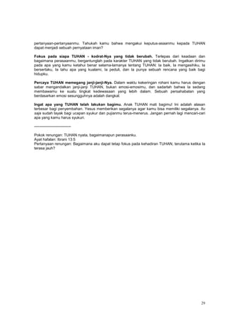 29
pertanyaan-pertanyaanmu. Tahukah kamu bahwa mengakui keputus-asaanmu kepada TUHAN
dapat menjadi sebuah pernyataan iman?
Fokus pada siapa TUHAN - kodrat-Nya yang tidak berubah. Terlepas dari keadaan dan
bagaimana perasaanmu, bergantunglah pada karakter TUHAN yang tidak berubah. Ingatkan dirimu
pada apa yang kamu ketahui benar selama-lamanya tentang TUHAN: Ia baik, Ia mengasihiku, Ia
bersertaku, Ia tahu apa yang kualami, Ia peduli, dan Ia punya sebuah rencana yang baik bagi
hidupku.
Percaya TUHAN memegang janji-janji-Nya. Dalam waktu kekeringan rohani kamu harus dengan
sabar mengandalkan janji-janji TUHAN, bukan emosi-emosimu, dan sadarlah bahwa Ia sedang
membawamu ke suatu tingkat kedewasaan yang lebih dalam. Sebuah persahabatan yang
berdasarkan emosi sesungguhnya adalah dangkal.
Ingat apa yang TUHAN telah lakukan bagimu. Anak TUHAN mati bagimu! Ini adalah alasan
terbesar bagi penyembahan. Yesus memberikan segalanya agar kamu bisa memiliki segalanya. Itu
saja sudah layak bagi ucapan syukur dan pujianmu terus-menerus. Jangan pernah lagi mencari-cari
apa yang kamu harus syukuri.
-----------------------------
Pokok renungan: TUHAN nyata, bagaimanapun perasaanku.
Ayat hafalan: Ibrani 13:5
Pertanyaan renungan: Bagaimana aku dapat tetap fokus pada kehadiran TUHAN, terutama ketika Ia
terasa jauh?
 