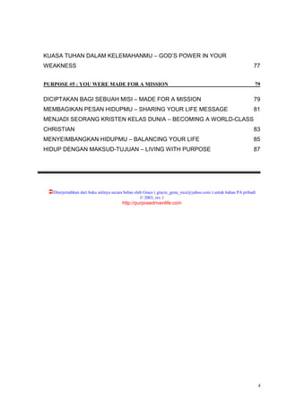 4
KUASA TUHAN DALAM KELEMAHANMU – GOD’S POWER IN YOUR
WEAKNESS 77
PURPOSE #5 : YOU WERE MADE FOR A MISSION 79
DICIPTAKAN BAGI SEBUAH MISI – MADE FOR A MISSION 79
MEMBAGIKAN PESAN HIDUPMU – SHARING YOUR LIFE MESSAGE 81
MENJADI SEORANG KRISTEN KELAS DUNIA – BECOMING A WORLD-CLASS
CHRISTIAN 83
MENYEIMBANGKAN HIDUPMU – BALANCING YOUR LIFE 85
HIDUP DENGAN MAKSUD-TUJUAN – LIVING WITH PURPOSE 87
Diterjemahkan dari buku aslinya secara bebas oleh Grace ( gracie_gone_nice@yahoo.com ) untuk bahan PA pribadi
© 2003, rev.1
http://purposedrivenlife.com
 