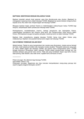 31
BAPTISAN: IDENTIFIKASI DENGAN KELUARGA TUHAN
Baptisan bukanlah sebuah ritual opsional, yang bisa ditunda-tunda atau diundur. [Baptisan] itu
menegaskan masuknya kamu dalam keluarga TUHAN. [Baptisan] itu secara terbuka mengumumkan
kepada dunia,"Aku tidak malu menjadi bagian dari keluarga TUHAN."
Mengapa baptisan begitu penting? Karena ia melambangkan maksud-tujuan kedua TUHAN bagi
hidupmu: berpartisipasi dalam persekutuan keluarga kekal TUHAN.
Pembaptisanmu mendeklarasikan imanmu, berbagi penguburan dan kebangkitan Kristus,
melambangkan kematianmu dari hidupmu yang lama, dan mengumumkan hidup barumu dalam
Kristus. [Pembaptisanmu] juga merupakan perayaan masuknya kamu ke dalam keluarga TUHAN.
Baptisan tidak menjadikanmu anggota keluarga TUHAN; hanya iman dalam Kristus yang
melakukannya. Baptisan menunjukkan bahwa kamu bagian dari keluarga TUHAN.
HAK ISTIMEWA TERBESAR DALAM HIDUP
Alkitab berkata, "Sebab Ia yang menguduskan dan mereka yang dikuduskan, mereka semua berasal
dari Satu; itulah sebabnya Ia tidak malu menyebut mereka saudara." Resapilah kebenaran yang ajaib
itu. Kamu adalah bagian dari keluarga TUHAN, dan karena Yesus menguduskan kamu, TUHAN
bangga karenamu! Dimasukkan dalam keluarga TUHAN adalah penghormatan tertinggi dan hak
istimewa terbesar yang pernah kamu terima. Tidak ada yang mendekati. Kapan saja kamu merasa
tidak penting, tidak dikasihi, atau tidak aman, ingatlah kamu termasuk di mana.
-----------------
Pokok renungan: Aku dibentuk bagi keluarga TUHAN.
Ayat hafalan: Efesus 1:5a.
Pertanyaan renungan: Bagaimana aku bisa memulai memperlakukan orang-orang percaya lain
seperti anggota-anggota keluargaku sendiri?
 