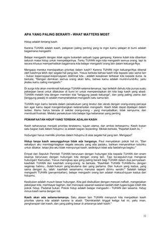 32
APA YANG PALING BERARTI - WHAT MATTERS MOST
Hidup adalah tentang kasih.
Karena TUHAN adalah kasih, pelajaran paling penting yang Ia ingin kamu pelajari di bumi adalah
bagaimana mengasihi.
Belajar mengasihi dengan tidak egois bukanlah sebuah tugas gampang. Karena itulah kita diberikan
seluruh masa hidup untuk mempelajarinya. Tentu TUHAN ingin kita mengasihi semua orang, tapi Ia
secara khusus memperhatikan bagaimana kita belajar mengasihi orang lain dalam keluarga-Nya.
Mengapa mereka mendapatkan prioritas dalam kasih? Karena TUHAN ingin keluarga-Nya dikenal
oleh kasihnya lebih dari segala hal yang lain. Yesus berkata bahwa kasih kita kepada satu sama lain
- bukan kepercayaan-kepercayaan doktrinal kita - adalah kesaksian terbesar kita kepada dunia. Ia
berkata, "Dengan demikian semua orang akan tahu, bahwa kamu adalah murid-murid-Ku, yaitu
jikalau kamu saling mengasihi."
Di surga kita akan menikmati keluarga TUHAN selama-lamanya, tapi terlebih dahulu kita punya suatu
pekerjaan berat untuk dilakukan di bumi ini untuk mempersiapkan diri kita bagi kasih yang abadi.
TUHAN melatih kita dengan memberi kita "tanggung jawab keluarga", dan yang paling utama dari
[tanggung jawab] ini adalah mempraktekkan mengasihi satu sama lain.
TUHAN ingin kamu berada dalam persekutuan yang teratur dan akrab dengan orang-orang percaya
lain agar kamu dapat mengembangkan keterampilan mengasihi. Kasih tidak dapat dipelajari dalam
isolasi. Kamu harus berada di sekitar orang-orang - yang menyebalkan, tidak sempurna, dan
membuat frustrasi. Melalui persekutuan kita belajar tiga kebenaran yang penting.
PEMANFAATAN HIDUP YANG TERBAIK ADALAH KASIH
Kasih seharusnya menjadi prioritas teratasmu; tujuan utama, dan ambisi terbesarmu. Kasih bukan
satu bagian baik dalam hidupmu; ia adalah bagian terpenting. Alkitab berkata, "Kejarlah kasih itu.."
Hubungan harus memiliki prioritas dalam hidupmu di atas segala hal yang lain. Mengapa?
Hidup tanpa kasih sesungguhnya tidak ada harganya. Paul menyatakan pokok hal ini, "Dan
sekalipun aku membagi-bagikan segala sesuatu yang ada padaku, bahkan menyerahkan tubuhku
untuk dibakar, tetapi jika aku tidak mempunyai kasih, sedikitpun tidak ada faedahnya bagiku."
Empat dari Sepuluh Perintah TUHAN berurusan dengan hubungan kita kepada TUHAN dan enam
sisanya berurusan dengan hubungan kita dengan orang lain. Tapi ke-sepuluh-nya mengenai
hubungan! Kemudian, Yesus meringkas apa yang paling berarti bagi TUHAN dalam dua pernyataan:
kasihilah TUHAN dan kasihilah orang-orang. Ia berkata, "Kasihilah TUHAN TUHAN-mu dengan
segenap hatimu....Itulah hukum yang terutama dan yang pertama. Dan hukum yang kedua, yang
sama dengan itu, ialah: kasihilah sesamamu manusia seperti dirimu sendiri." Setelah belajar
mengasihi TUHAN (penyembahan), belajar mengasihi orang lain adalah maksud-tujuan kedua dari
hidupmu.
Kesibukan adalah musuh besar hubungan. Kita jadi disibukkan dengan mencari nafkah, mengerjakan
pekerjaan kita, membayar tagihan, dan mencapai sasaran-sasaran seolah-olah tugas-tugas inilah titik
pokok hidup. Padahal bukan. Pokok hidup adalah belajar mengasihi - TUHAN dan sesama. Hidup
minus kasih sama dengan nol.
Kasih akan ada selama-lamanya. Satu alasan lain TUHAN menyuruh kita menjadikan kasih
prioritas utama kita adalah karena ia abadi: "Demikianlah tinggal ketiga hal ini, yaitu iman,
pengharapan dan kasih, dan yang paling besar di antaranya ialah kasih."
 