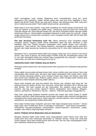 33
Kasih meninggalkan suatu warisan. Bagaimana kamu memperlakukan orang lain, bukan
kekayaanmu atau prestasimu, adalah dampak paling awet yang bisa kamu tinggalkan di bumi.
Seperti kata Bunda Teresa,"Bukan apa yang kamu lakukan, tapi seberapa besar kasih yang kamu
taruh di dalamnya yang berarti." Kasih adalah rahasia warisan yang bertahan.
Ketika hidup di bumi akan berakhir, orang tidak mengelilingi diri mereka dengan benda-benda. Apa
yang kita inginkan di sekeliling kita adalah orang - orang-orang yang kita kasihi dan mempunyai
hubungan dengan kita. Pada saat-saat terakhir kita, kita semua menyadari bahwa hubungan adalah
tentang apa hidup itu. Hikmat adalah mempelajari kebenaran itu lebih cepat dari yang lain. Jangan
tunggu sampai kamu di tempat tidur kematianmu untuk mengetahui bahwa tidak ada hal yang lebih
berarti [dari hubungan].
Kita akan dievaluasi berdasarkan kasih kita. Alasan berikutnya untuk menjadikan belajar
mengasihi sasaran hidupmu adalah bahwa berdasarkan itulah kita akan dievaluasi di alam
kekekalan. Satu cara TUHAN mengukur kedewasaan rohani adalah dengan mutu hubungan-
hubunganmu. Yesus berkata, "Aku berkata kepadamu, sesungguhnya segala sesuatu yang kamu
lakukan untuk salah seorang dari saudara-Ku yang paling hina ini, kamu telah melakukannya untuk
Aku."
Mengetahui hal ini, kusarankan bahwa ketika kamu bangun setiap pagi, kamu berlutut di sisi tempat
tidurmu, atau duduk di tepinya, dan berdoa begini:"TUHAN, entah aku menyelesaikan apapun hari
ini, aku ingin memastikan bahwa aku memberi waktu mengasihi-Mu dan orang lain - karena itulah
makna hidup. Aku tidak mau membuang percuma hari ini."
UNGKAPAN KASIH YANG TERBAIK ADALAH WAKTU
Pentingnya perkara dapat diukur dari berapa banyak waktu yang kita mau investasikan pada [perkara
tersebut].
Waktu adalah karunia paling berharga karena kamu hanya memiliki suatu porsi darinya. Kamu bisa
menghasilkan lebih banyak uang, tapi kamu tidak dapat menghasilkan lebih banyak waktu. Ketika
kamu memberi seseorang waktumu, kamu memberi mereka suatu bagian dari hidupmu yang tidak
akan pernah kamu dapatkan lagi. Waktumu adalah hidupmu. Itulah mengapa hadiah terbesar yang
dapat kamu berikan kepada seseorang adalah waktumu.
Esensi kasih bukanlah apa yang kita pikirkan atau lakukan atau sediakan bagi orang lain, tapi
seberapa besar kita berikan diri kita. Pria, khususnya, sering tidak memahami hal ini. Banyak yang
telah berkata, "Aku tidak mengerti istri dan anak-anakku. Aku sediakan semua yang mereka
butuhkan. Apa lagi yang mereka inginkan?" Mereka menginginkan kamu! Matamu, telingamu,
waktumu, perhatianmu, kehadiranmu, fokusmu - waktumu. Tidak ada yang dapat menggantikan itu.
Kado kasih yang paling diinginkan bukanlah permata atau mawar atau coklat. [Kado] itu adalah
perhatian yang fokus. Kasih berkonsentrasi secara begitu mendalam pada orang lain sehingga kamu
melupakan dirimu sendiri pada saat itu. Kapan saja kamu memberi waktumu, kamu membuat sebuah
pengorbanan, dan pengorbanan adalah esensi kasih.
Kamu dapat memberi tanpa mengasihi, tapi kamu tidak dapat mengasihi tanpa memberi: "..Karena
begitu besar kasih TUHAN akan dunia ini sehingga Ia memberikan..." Kasih berarti menyerahkan -
menyerahkan kesukaan-kesukaanku, kenyamananku, sasaran-sasaranku, keamananku, uangku,
tenagaku, atau waktuku bagi kepentingan orang lain.
WAKTU TERBAIK UNTUK MENGASIHI ADALAH SEKARANG
Mengapa sekarang adalah waktu terbaik untuk mengungkapkan kasih? Karena kamu tidak tahu
berapa lama kamu akan mempunyai kesempatan itu. Keadaan berubah. Orang mati. Anak-anak
tumbuh dewasa. Kamu tidak memiliki jaminan akan hari esok. Jika mau ingin mengungkapkan kasih,
kamu sebaiknya melakukannya sekarang.
 