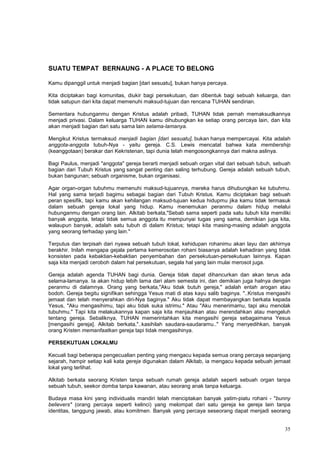 35
SUATU TEMPAT BERNAUNG - A PLACE TO BELONG
Kamu dipanggil untuk menjadi bagian [dari sesuatu], bukan hanya percaya.
Kita diciptakan bagi komunitas, diukir bagi persekutuan, dan dibentuk bagi sebuah keluarga, dan
tidak satupun dari kita dapat memenuhi maksud-tujuan dan rencana TUHAN sendirian.
Sementara hubunganmu dengan Kristus adalah pribadi, TUHAN tidak pernah memaksudkannya
menjadi privasi. Dalam keluarga TUHAN kamu dihubungkan ke setiap orang percaya lain, dan kita
akan menjadi bagian dari satu sama lain selama-lamanya.
Mengikut Kristus termaksud menjadi bagian [dari sesuatu], bukan hanya mempercayai. Kita adalah
anggota-anggota tubuh-Nya - yaitu gereja. C.S. Lewis mencatat bahwa kata membership
(keanggotaan) berakar dari Kekristenan, tapi dunia telah mengosongkannya dari makna aslinya.
Bagi Paulus, menjadi "anggota" gereja berarti menjadi sebuah organ vital dari sebuah tubuh, sebuah
bagian dari Tubuh Kristus yang sangat penting dan saling terhubung. Gereja adalah sebuah tubuh,
bukan bangunan; sebuah organisme, bukan organisasi.
Agar organ-organ tubuhmu memenuhi maksud-tujuannya, mereka harus dihubungkan ke tubuhmu.
Hal yang sama terjadi bagimu sebagai bagian dari Tubuh Kristus. Kamu diciptakan bagi sebuah
peran spesifik, tapi kamu akan kehilangan maksud-tujuan kedua hidupmu jika kamu tidak termasuk
dalam sebuah gereja lokal yang hidup. Kamu menemukan peranmu dalam hidup melalui
hubunganmu dengan orang lain. Alkitab berkata,"Sebab sama seperti pada satu tubuh kita memiliki
banyak anggota, tetapi tidak semua anggota itu mempunyai tugas yang sama, demikian juga kita,
walaupun banyak, adalah satu tubuh di dalam Kristus; tetapi kita masing-masing adalah anggota
yang seorang terhadap yang lain."
Terputus dan terpisah dari nyawa sebuah tubuh lokal, kehidupan rohanimu akan layu dan akhirnya
berakhir. Inilah mengapa gejala pertama kemerosotan rohani biasanya adalah kehadiran yang tidak
konsisten pada kebaktian-kebaktian penyembahan dan persekutuan-persekutuan lainnya. Kapan
saja kita menjadi ceroboh dalam hal persekutuan, segala hal yang lain mulai merosot juga.
Gereja adalah agenda TUHAN bagi dunia. Gereja tidak dapat dihancurkan dan akan terus ada
selama-lamanya. Ia akan hidup lebih lama dari alam semesta ini, dan demikian juga halnya dengan
peranmu di dalamnya. Orang yang berkata,"Aku tidak butuh gereja," adalah entah arogan atau
bodoh. Gereja begitu signifikan sehingga Yesus mati di atas kayu salib baginya. "..Kristus mengasihi
jemaat dan telah menyerahkan diri-Nya baginya." Aku tidak dapat membayangkan berkata kepada
Yesus, "Aku mengasihimu, tapi aku tidak suka istrimu." Atau "Aku menerimamu, tapi aku menolak
tubuhmu." Tapi kita melakukannya kapan saja kita menjauhkan atau merendahkan atau mengeluh
tentang gereja. Sebaliknya, TUHAN memerintahkan kita mengasihi gereja sebagaimana Yesus
[mengasihi gereja]. Alkitab berkata,"..kasihilah saudara-saudaramu.." Yang menyedihkan, banyak
orang Kristen memanfaatkan gereja tapi tidak mengasihinya.
PERSEKUTUAN LOKALMU
Kecuali bagi beberapa pengecualian penting yang mengacu kepada semua orang percaya sepanjang
sejarah, hampir setiap kali kata gereja digunakan dalam Alkitab, ia mengacu kepada sebuah jemaat
lokal yang terlihat.
Alkitab berkata seorang Kristen tanpa sebuah rumah gereja adalah seperti sebuah organ tanpa
sebuah tubuh, seekor domba tanpa kawanan, atau seorang anak tanpa keluarga.
Budaya masa kini yang individualis mandiri telah menciptakan banyak yatim-piatu rohani - "bunny
believers" (orang percaya seperti kelinci) yang melompat dari satu gereja ke gereja lain tanpa
identitas, tanggung jawab, atau komitmen. Banyak yang percaya seseorang dapat menjadi seorang
 