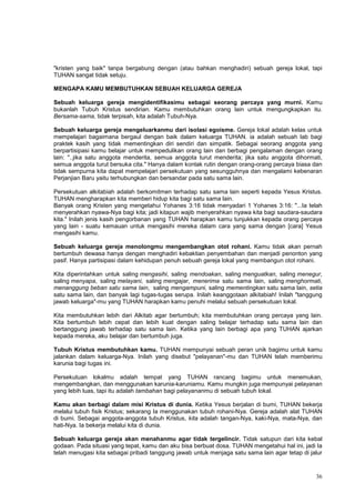 36
"kristen yang baik" tanpa bergabung dengan (atau bahkan menghadiri) sebuah gereja lokal, tapi
TUHAN sangat tidak setuju.
MENGAPA KAMU MEMBUTUHKAN SEBUAH KELUARGA GEREJA
Sebuah keluarga gereja mengidentifikasimu sebagai seorang percaya yang murni. Kamu
bukanlah Tubuh Kristus sendirian. Kamu membutuhkan orang lain untuk mengungkapkan itu.
Bersama-sama, tidak terpisah, kita adalah Tubuh-Nya.
Sebuah keluarga gereja mengeluarkanmu dari isolasi egoisme. Gereja lokal adalah kelas untuk
mempelajari bagaimana bergaul dengan baik dalam keluarga TUHAN. ia adalah sebuah lab bagi
praktek kasih yang tidak mementingkan diri sendiri dan simpatik. Sebagai seorang anggota yang
berpartisipasi kamu belajar untuk mempedulikan orang lain dan berbagi pengalaman dengan orang
lain: "..jika satu anggota menderita, semua anggota turut menderita; jika satu anggota dihormati,
semua anggota turut bersuka cita." Hanya dalam kontak rutin dengan orang-orang percaya biasa dan
tidak sempurna kita dapat mempelajari persekutuan yang sesungguhnya dan mengalami kebenaran
Perjanjian Baru yaitu terhubungkan dan bersandar pada satu sama lain.
Persekutuan alkitabiah adalah berkomitmen terhadap satu sama lain seperti kepada Yesus Kristus.
TUHAN mengharapkan kita memberi hidup kita bagi satu sama lain.
Banyak orang Kristen yang mengetahui Yohanes 3:16 tidak menyadari 1 Yohanes 3:16: "...Ia telah
menyerahkan nyawa-Nya bagi kita; jadi kitapun wajib menyerahkan nyawa kita bagi saudara-saudara
kita." Inilah jenis kasih pengorbanan yang TUHAN harapkan kamu tunjukkan kepada orang percaya
yang lain - suatu kemauan untuk mengasihi mereka dalam cara yang sama dengan [cara] Yesus
mengasihi kamu.
Sebuah keluarga gereja menolongmu mengembangkan otot rohani. Kamu tidak akan pernah
bertumbuh dewasa hanya dengan menghadiri kebaktian penyembahan dan menjadi penonton yang
pasif. Hanya partisipasi dalam kehidupan penuh sebuah gereja lokal yang membangun otot rohani.
Kita diperintahkan untuk saling mengasihi, saling mendoakan, saling menguatkan, saling menegur,
saling menyapa, saling melayani, saling mengajar, menerima satu sama lain, saling menghormati,
menanggung beban satu sama lain, saling mengampuni, saling mementingkan satu sama lain, setia
satu sama lain, dan banyak lagi tugas-tugas serupa. Inilah keanggotaan alkitabiah! Inilah "tanggung
jawab keluarga"-mu yang TUHAN harapkan kamu penuhi melalui sebuah persekutuan lokal.
Kita membutuhkan lebih dari Alkitab agar bertumbuh; kita membutuhkan orang percaya yang lain.
Kita bertumbuh lebih cepat dan lebih kuat dengan saling belajar terhadap satu sama lain dan
bertanggung jawab terhadap satu sama lain. Ketika yang lain berbagi apa yang TUHAN ajarkan
kepada mereka, aku belajar dan bertumbuh juga.
Tubuh Kristus membutuhkan kamu. TUHAN mempunyai sebuah peran unik bagimu untuk kamu
jalankan dalam keluarga-Nya. Inilah yang disebut "pelayanan"-mu dan TUHAN telah memberimu
karunia bagi tugas ini.
Persekutuan lokalmu adalah tempat yang TUHAN rancang bagimu untuk menemukan,
mengembangkan, dan menggunakan karunia-karuniamu. Kamu mungkin juga mempunyai pelayanan
yang lebih luas, tapi itu adalah tambahan bagi pelayananmu di sebuah tubuh lokal.
Kamu akan berbagi dalam misi Kristus di dunia. Ketika Yesus berjalan di bumi, TUHAN bekerja
melalui tubuh fisik Kristus; sekarang Ia menggunakan tubuh rohani-Nya. Gereja adalah alat TUHAN
di bumi. Sebagai anggota-anggota tubuh Kristus, kita adalah tangan-Nya, kaki-Nya, mata-Nya, dan
hati-Nya. Ia bekerja melalui kita di dunia.
Sebuah keluarga gereja akan menahanmu agar tidak tergelincir. Tidak satupun dari kita kebal
godaan. Pada situasi yang tepat, kamu dan aku bisa berbuat dosa. TUHAN mengetahui hal ini, jadi Ia
telah menugasi kita sebagai pribadi tanggung jawab untuk menjaga satu sama lain agar tetap di jalur
 