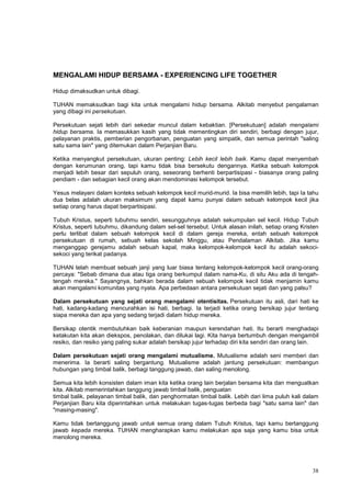 38
MENGALAMI HIDUP BERSAMA - EXPERIENCING LIFE TOGETHER
Hidup dimaksudkan untuk dibagi.
TUHAN memaksudkan bagi kita untuk mengalami hidup bersama. Alkitab menyebut pengalaman
yang dibagi ini persekutuan.
Persekutuan sejati lebih dari sekedar muncul dalam kebaktian. [Persekutuan] adalah mengalami
hidup bersama. Ia memasukkan kasih yang tidak mementingkan diri sendiri, berbagi dengan jujur,
pelayanan praktis, pemberian pengorbanan, penguatan yang simpatik, dan semua perintah "saling
satu sama lain" yang ditemukan dalam Perjanjian Baru.
Ketika menyangkut persekutuan, ukuran penting: Lebih kecil lebih baik. Kamu dapat menyembah
dengan kerumunan orang, tapi kamu tidak bisa bersekutu dengannya. Ketika sebuah kelompok
menjadi lebih besar dari sepuluh orang, seseorang berhenti berpartisipasi - biasanya orang paling
pendiam - dan sebagian kecil orang akan mendominasi kelompok tersebut.
Yesus melayani dalam konteks sebuah kelompok kecil murid-murid. Ia bisa memilih lebih, tapi Ia tahu
dua belas adalah ukuran maksimum yang dapat kamu punyai dalam sebuah kelompok kecil jika
setiap orang harus dapat berpartisipasi.
Tubuh Kristus, seperti tubuhmu sendiri, sesungguhnya adalah sekumpulan sel kecil. Hidup Tubuh
Kristus, seperti tubuhmu, dikandung dalam sel-sel tersebut. Untuk alasan inilah, setiap orang Kristen
perlu terlibat dalam sebuah kelompok kecil di dalam gereja mereka, entah sebuah kelompok
persekutuan di rumah, sebuah kelas sekolah Minggu, atau Pendalaman Alkitab. Jika kamu
menganggap gerejamu adalah sebuah kapal, maka kelompok-kelompok kecil itu adalah sekoci-
sekoci yang terikat padanya.
TUHAN telah membuat sebuah janji yang luar biasa tentang kelompok-kelompok kecil orang-orang
percaya: "Sebab dimana dua atau tiga orang berkumpul dalam nama-Ku, di situ Aku ada di tengah-
tengah mereka." Sayangnya, bahkan berada dalam sebuah kelompok kecil tidak menjamin kamu
akan mengalami komunitas yang nyata. Apa perbedaan antara persekutuan sejati dan yang palsu?
Dalam persekutuan yang sejati orang mengalami otentisitas. Persekutuan itu asli, dari hati ke
hati, kadang-kadang mencurahkan isi hati, berbagi. Ia terjadi ketika orang bersikap jujur tentang
siapa mereka dan apa yang sedang terjadi dalam hidup mereka.
Bersikap otentik membutuhkan baik keberanian maupun kerendahan hati. Itu berarti menghadapi
ketakutan kita akan diekspos, penolakan, dan dilukai lagi. Kita hanya bertumbuh dengan mengambil
resiko, dan resiko yang paling sukar adalah bersikap jujur terhadap diri kita sendiri dan orang lain.
Dalam persekutuan sejati orang mengalami mutualisme. Mutualisme adalah seni memberi dan
menerima. Ia berarti saling bergantung. Mutualisme adalah jantung persekutuan: membangun
hubungan yang timbal balik, berbagi tanggung jawab, dan saling menolong.
Semua kita lebih konsisten dalam iman kita ketika orang lain berjalan bersama kita dan menguatkan
kita. Alkitab memerintahkan tanggung jawab timbal balik, penguatan
timbal balik, pelayanan timbal balik, dan penghormatan timbal balik. Lebih dari lima puluh kali dalam
Perjanjian Baru kita diperintahkan untuk melakukan tugas-tugas berbeda bagi "satu sama lain" dan
"masing-masing".
Kamu tidak bertanggung jawab untuk semua orang dalam Tubuh Kristus, tapi kamu bertanggung
jawab kepada mereka. TUHAN mengharapkan kamu melakukan apa saja yang kamu bisa untuk
menolong mereka.
 