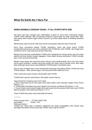 5
What On Earth Am I Here For
SEMUA BERMULA DENGAN TUHAN – IT ALL STARTS WITH GOD
Jika kamu ingin tahu mengapa kamu ditempatkan di planet ini, kamu harus memulainya dengan
TUHAN. Kamu dilahirkan oleh rencana-Nya (maksud & tujuan-Nya) dan bagi rencana-Nya. Note:
kata aslinya dalam bahasa Inggris adalah "purpose" yg artinya adalah alasan di belakang eksistensi
sesuatu
Memfokuskan pada diri sendiri tidak akan pernah mengungkap maksud & tujuan hidup kita.
Kamu harus memulainya dengan TUHAN, penciptamu. Kamu ada hanya karena TUHAN
menghendaki bahwa kamu ada. Kamu diciptakan oleh TUHAN dan untuk TUHAN - dan hingga kamu
memahami hal itu, hidup tidak akan pernah masuk akal.
Banyak orang mencoba memanfaatkan TUHAN untuk aktualisasi diri mereka sendiri, tapi hal itu tidak
alamiah dan akan berakhir dengan kegagalan. Hidup adalah tentang membiarkan TUHAN memakai
kamu untuk rencana-rencana-Nya.
Menjadi orang sukses dan memenuhi tujuan hidupmu sama sekali berbeda. Kamu bisa saja meraih
semua tujuan pribadimu, menjadi orang yang sukses luar biasa menurut standar dunia, akan tetapi
tetap kehilangan tujuan-tujuan yang ditetapkan TUHAN dengan menciptakan kamu.
Buku ini akan mengajar kamu untuk memfokuskan pada apa yang paling penting: menjadi apa yang
TUHAN ciptakan. Note: bahasa Inggris: becoming what GOD created you to be
Untuk menemukan tujuan hidupmu: Bertanyalah pada TUHAN.
TUHAN bukan saja titik awal hidupmu; DIA adalah sumber hidup itu.
Tiga pemahaman mengenai tujuan kamu [ada]:
a. Kamu menemukan jati diri dan tujuan kamu [ada] melalui suatu hubungan dengan Yesus Kristus
(Efesus 1:11)
b. TUHAN telah memikirkan kamu jauh sebelum kamu pernah memikirkan DIA (Efesus 1: 4-5)
c. Tujuan hidupmu pas [menjadi bagian dari] suatu tujuan kosmik yang jauh lebih besar yang TUHAN
telah rancangkan untuk selamanya (Efesus 1:10,11)
Tanpa TUHAN hidup tidak masuk akal (tidak bermakna).
------------
Pokok renungan bab 1: IT'S NOT ABOUT ME.
Ayat hafalan : Kolose 1:16b
Pertanyaan diskusi :
Terlepas dari semua iklan di sekitarku, bagaimana aku dapat mengingatkan diriku bahwa hidup
sesungguhnya adalah tentang hidup bagi TUHAN, bukan bagi diri sendiri?
 
