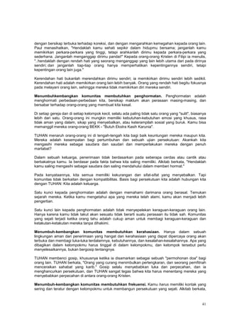 41
dengan bersikap terbuka terhadap koreksi, dan dengan mengarahkan kemegahan kepada orang lain.
Paul menasihatkan, "Hendaklah kamu sehati sepikir dalam hidupmu bersama; janganlah kamu
memikirkan perkara-perkara yang tinggi, tetapi arahkanlah dirimu kepada perkara-perkara yang
sederhana. Janganlah menganggap dirimu pandai!" Kepada orang-orang Kristen di Filipi ia menulis,
"..hendaklah dengan rendah hati yang seorang menganggap yang lain lebih utama dari pada dirinya
sendiri; dan janganlah tiap-tiap orang hanya memperhatikan kepentingannya sendiri, tetapi
kepentingan orang lain juga."
Kerendahan hati bukanlah merendahkan dirimu sendiri; ia memikirkan dirimu sendiri lebih sedikit.
Kerendahan hati adalah memikirkan orang lain lebih banyak. Orang yang rendah hati begitu fokusnya
pada melayani orang lain, sehingga mereka tidak memikirkan diri mereka sendiri.
Menumbuhkembangkan komunitas membutuhkan penghormatan. Penghormatan adalah
menghormati perbedaan-perbedaan kita, bersikap maklum akan perasaan masing-masing, dan
bersabar terhadap orang-orang yang membuat kita kesal.
Di setiap gereja dan di setiap kelompok kecil, selalu ada paling tidak satu orang yang "sulit", biasanya
lebih dari satu. Orang-orang ini mungkin memiliki kebutuhan-kebutuhan emosi yang khusus, rasa
tidak aman yang dalam, sikap yang menyebalkan, atau keterampilah sosial yang buruk. Kamu bisa
memanggil mereka orang-orang BEKK - "Butuh Ekstra Kasih Karunia".
TUHAN menaruh orang-orang ini di tengah-tengah kita bagi baik keuntungan mereka maupun kita.
Mereka adalah kesempatan bagi pertumbuhan dan sebuah ujian persekutuan: Akankah kita
mengasihi mereka sebagai saudara dan saudari dan memperlakukan mereka dengan penuh
martabat?
Dalam sebuah keluarga, penerimaan tidak berdasarkan pada seberapa cerdas atau cantik atau
berbakatnya kamu. Ia berdasar pada fakta bahwa kita saling memiliki. Alkitab berkata, "Hendaklah
kamu saling mengasihi sebagai saudara dan saling mendahului dalam memberi hormat."
Pada kenyataannya, kita semua memiliki kekurangan dan sifat-sifat yang menyebalkan. Tapi
komunitas tidak berkaitan dengan kompatibilitas. Basis bagi persekutuan kita adalah hubungan kita
dengan TUHAN: Kita adalah keluarga.
Satu kunci kepada penghormatan adalah dengan memahami darimana orang berasal. Temukan
sejarah mereka. Ketika kamu mengetahui apa yang mereka telah alami, kamu akan menjadi lebih
pengertian.
Satu kunci lain kepada penghormatan adalah tidak menyepelekan keraguan-keraguan orang lain.
Hanya karena kamu tidak takut akan sesuatu tidak berarti suatu perasaan itu tidak sah. Komunitas
yang sejati terjadi ketika orang tahu adalah cukup aman untuk membagi keraguan-keraguan dan
ketakutan-ketakutan mereka tanpa dihakimi.
Menumbuh-kembangkan komunitas membutuhkan kerahasiaan. Hanya dalam sebuah
lingkungan aman dari penerimaan yang hangat dan kerahasiaan yang dapat dipercaya orang akan
terbuka dan membagi luka-luka terdalamnya, kebutuhannya, dan kesalahan-kesalahannya. Apa yang
dibagikan dalam kelompokmu harus tinggal di dalam kelompokmu, dan kelompok tersebut perlu
menyelesaikannya, bukan bergosip tentangnya.
TUHAN membenci gosip, khususnya ketika ia disamarkan sebagai sebuah "permohonan doa" bagi
orang lain. TUHAN berkata, "Orang yang curang menimbulkan pertengkaran, dan seorang pemfitnah
menceraikan sahabat yang karib." Gosip selalu menyebabkan luka dan perpecahan, dan ia
menghancurkan persekutuan, dan TUHAN sangat tegas bahwa kita harus menentang mereka yang
menyebabkan perpecahan di antara orang-orang Kristen.
Menumbuh-kembangkan komunitas membutuhkan frekuensi. Kamu harus memiliki kontak yang
sering dan teratur dengan kelompokmu untuk membangun persekutuan yang sejati. Alkitab berkata,
 