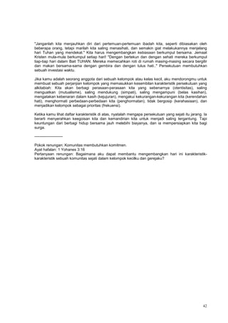 42
"Janganlah kita menjauhkan diri dari pertemuan-pertemuan ibadah kita, seperti dibiasakan oleh
beberapa orang, tetapi marilah kita saling menasihati, dan semakin giat melakukannya menjelang
hari Tuhan yang mendekat." Kita harus mengembangkan kebiasaan berkumpul bersama. Jemaat
Kristen mula-mula berkumpul setiap hari! "Dengan bertekun dan dengan sehati mereka berkumpul
tiap-tiap hari dalam Bait TUHAN. Mereka memecahkan roti di rumah masing-masing secara bergilir
dan makan bersama-sama dengan gembira dan dengan tulus hati.." Persekutuan membutuhkan
sebuah investasi waktu.
Jika kamu adalah seorang anggota dari sebuah kelompok atau kelas kecil, aku mendorongmu untuk
membuat sebuah perjanjian kelompok yang memasukkan kesembilan karakteristik persekutuan yang
alkitabiah: Kita akan berbagi perasaan-perasaan kita yang sebenarnya (otentisitas), saling
menguatkan (mutualisme), saling mendukung (simpati), saling mengampuni (belas kasihan),
mengatakan kebenaran dalam kasih (kejujuran), mengakui kekurangan-kekurangan kita (kerendahan
hati), menghormati perbedaan-perbedaan kita (penghormatan), tidak bergosip (kerahasiaan), dan
menjadikan kelompok sebagai prioritas (frekuensi).
Ketika kamu lihat daftar karakteristik di atas, nyatalah mengapa persekutuan yang sejati itu jarang. Ia
berarti menyerahkan keegoisan kita dan kemandirian kita untuk menjadi saling tergantung. Tapi
keuntungan dari berbagi hidup bersama jauh melebihi biayanya, dan ia mempersiapkan kita bagi
surga.
----------------------
Pokok renungan: Komunitas membutuhkan komitmen.
Ayat hafalan: 1 Yohanes 3:16
Pertanyaan renungan: Bagaimana aku dapat membantu mengembangkan hari ini karakteristik-
karakteristik sebuah komunitas sejati dalam kelompok kecilku dan gerejaku?
 
