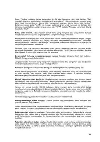 44
Rasul Yakobus mencatat bahwa kebanyakan konflik kita disebabkan oleh tidak berdoa: "Dari
manakah datangnya sengketa dan pertengkaran di antara kamu? ...Kamu mengingini sesuatu, tetapi
kamu tidak memperolehnya, .Kamu tidak memperoleh apa-apa, karena kamu tidak berdoa."
Bukannya mencari pada TUHAN, kita mencari pada orang lain untuk membuat kita bahagia dan
kemudian marah ketika mereka mengecewakan kita. TUHAN berkata, "Mengapa kamu tidak datang
kepada-Ku dulu?"
Selalu ambil inisiatif. Tidak masalah apakah kamu yang menyakiti atau yang disakiti: TUHAN
mengharapkanmu mengambil langkah pertama. Jangan menunggu pihak lain.
Ketika persekutuan tegang atau rusak, rencanakan sebuah pertemuan perdamaian segera. Jangan
menunda, membuat dalih-dalih, atau berjanji "Aku akan menyelesaikannya suatu hari." Jadwalkan
sebuah pertemuan tatap muka secepatnya. Dalam konflik, waktu tidak menyembuhkan apa-apa; ia
hanya menyebabkan luka membusuk.
Bertindak cepat juga mengurangi kerusakan rohani bagimu. Alkitab berkata dosa, termasuk konflik
yang tidak diselesaikan, menghalangi persekutuan kita dengan TUHAN dan menyebabkan doa kita
tidak dijawab, di samping itu juga membuat kita sengsara.
Bersimpatilah terhadap perasaan-perasaan mereka. Gunakan telingamu lebih dari mulutmu.
Mulailah dengan simpati, bukan solusi.
Jangan mencoba membuat orang melupakan perasaan mereka dulu. Dengarkan saja dan biarkan
mereka mengeluarkan emosinya tanpa bersikap defensif.
Kesabaran datang dari hikmat, hikmat datang dari mendengarkan sudut pandang orang lain.
Adalah sebuah pengorbanan untuk dengan sabar menyerap kemarahan orang lain, khususnya jika
itu tidak berdasar. Tapi ingatlah, inilah yang dilakukan Yesus bagimu. Ia bertahan terhadap
kemarahan yang tidak berdasar dan jahat demi menyelamatkanmu.
Akuilah bagianmu dalam konflik itu. Mulailah dengan mengakui kesalahan atau dosamu. Yesus
berkata itulah cara untuk melihat lebih jelas: "..keluarkanlah dahulu balok dari matamu, maka engkau
akan melihat dengan jelas untuk mengeluarkan selumbar itu dari mata saudaramu."
Karena kita semua memiliki titik-titik kebutaan, kamu mungkin perlu meminta pihak ketiga
menolongmu mengevaluasi tindakan-tindakanmu sebelum bertemu dengan orang yang punya konflik
denganmu. Juga, minta TUHAN menunjukkan kepadamu seberapa besar dari masalah itu adalah
kesalahanmu.
Terimalah tanggung jawab akan kesalahan-kesalahanmu dan mintalah maaf.
Serang masalahnya, bukan orangnya. Sebuah jawaban yang lemah lembut selalu lebih baik dari
[sebuah jawaban] yang sarkastis.
Dalam memecahkan konflik, bagaimana kamu mengatakannya sama pentingnya dengan apa yang
kamu katakan. Jika kamu mengatakannya secara menyinggung, ia akan diterima secara defensif.
Bekerjasamalah sebanyak mungkin. Perdamaian selalu ada harganya. Kadangkala ia seharga
keangkuhan kita; kadang kala ia seharga keegoisan kita. Demi persekutuan, lakukan yang terbaik
untuk berkompromi, menyesuaikan diri dengan orang lain, dan mementingkan apa yang mereka
butuhkan.
Tekankan rekonsiliasi, bukan resolusi. Adalah tidak realistis untuk berharap setiap orang setuju
pada segala hal. Rekonsiliasi berfokus pada hubungan, sedangkan resolusi berfokus pada
masalahnya. Ketika kita berfokus pada rekonsiliasi, masalahnya kehilangan signifikansi dan sering
menjadi tidak relevan.
 