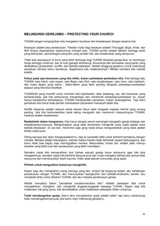 46
MELINDUNGI GEREJAMU – PROTECTING YOUR CHURCH
TUHAN sangat menginginkan kita mengalami kesatuan dan keselarasan dengan sesama kita.
Kesatuan adalah jiwa persekutuan. Teladan mulia bagi kesatuan adalah Tritunggal. Bapa, Anak, dan
Roh Kudus dipersatukan sepenuhnya menjadi satu. TUHAN sendiri adalah teladan tertinggi kasih
yang berkorban, pementingan orang lain yang rendah hati, dan keselarasan yang sempurna.
Tidak ada sesuatupun di bumi yang lebih berharga bagi TUHAN daripada gereja-Nya. Ia membayar
harga tertinggi untuknya, dan Ia mau [gereja] terlindungi, khususnya dari kerusakan yang parah yang
disebabkan perpecahan, konflik, dan ketidak-selarasan. Adalah tanggung jawabmu untuk melindungi
persatuan dimana kamu bersekutu. Bagaimana kita melakukannya? Alkitab memberi kita nasihat
praktis.
Fokus pada apa kesamaan yang kita miliki, bukan perbedaan-perbedaan kita. Kita berbagi satu
TUHAN, satu tubuh, satu tujuan, satu Bapa, satu Roh, satu pengharapan, satu iman, satu baptisan,
dan masa depan yang sama - faktor-faktor yang lebih penting daripada perbedaan-perbedaan
apapun yang kita bisa tonjolkan.
TUHAN-lah yang memilih untuk memberi kita kepribadian, latar belakang, ras, dan kesukaan yang
berbeda-beda, jadi kita seharusnya menghargai dan menikmati perbedaan-perbedaan itu, bukan
hanya bertoleransi terhadapnya. TUHAN menghendaki persatuan, bukan keseragaman. Tapi demi
persatuan kita harus tidak pernah membiarkan perbedaan memecah belah kita.
Konflik biasanya adalah sebuah tanda bahwa fokus telah bergeser kepada hal-hal yang kurang
penting. Jika kita berkonsentrasi pada saling mengasihi dan memenuhi maksud-tujuan TUHAN,
hasilnya adalah keselarasan.
Realistislah dalam harapanmu. Kita harus dengan penuh semangat mengasihi gereja terlepas dari
ketidaksempurnaannya. Mengharapkan yang ideal sementara mengkritik yang nyata adalah bukti
ketidak-dewasaan. Di sisi lain, menerima saja yang nyata tanpa mengusahakan yang ideal adalah
terlalu cepat puas.
Orang percaya lain akan mengecewakanmu, tapi itu bukanlah dalih untuk berhenti bersekutu dengan
mereka. Mereka adalah keluargamu, bahkan ketika mereka tidak bertindak seperti [keluargamu], dan
kamu tidak bisa begitu saja meninggalkan mereka. Rekonsiliasi, bukan lari, adalah jalan menuju
karakter yang lebih kuat dan persekutuan yang lebih mendalam.
Semakin cepat kita menyerahkan ilusi bahwa sebuah gereja harus sempurna agar kita bisa
mengasihinya, semakin cepat kita berhenti berpura-pura dan mulai mengakui bahwa kita semua tidak
sempurna dan membutuhkan kasih karunia. Inilah awal sebuah komunitas yang sejati.
Pilihlah untuk menguatkan bukannya mengkritik.
Kapan saja aku menghakimi orang percaya yang lain, empat hal langsung terjadi: aku kehilangan
persekutuan dengan TUHAN, aku menunjukkan keangkuhan dan ketidak-amananku sendiri, aku
menjebak diriku untuk dihakimi TUHAN, dan aku melukai persekutuan gereja.
Alkitab menyebut Setan "pendakwa saudara-saudara kita." Adalah pekerjaan Iblis untuk
menyalahkan, mengeluh, dan mengkritik anggota-anggotak keluarga TUHAN. Kapan saja kita
melakukan hal yang sama, kita dimanfaatkan untuk melakukan pekerjaan Setan untuknya.
Tolak mendengarkan gosip. Kamu tahu menyebarkan gosip adalah salah, tapi kamu seharusnya
tidak mendengarkannya pula, jika kamu ingin melindungi gerejamu.
 