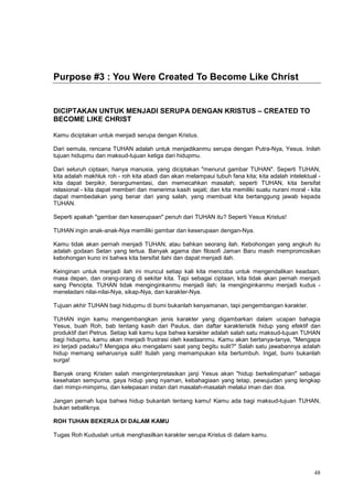 48
Purpose #3 : You Were Created To Become Like Christ
DICIPTAKAN UNTUK MENJADI SERUPA DENGAN KRISTUS – CREATED TO
BECOME LIKE CHRIST
Kamu diciptakan untuk menjadi serupa dengan Kristus.
Dari semula, rencana TUHAN adalah untuk menjadikanmu serupa dengan Putra-Nya, Yesus. Inilah
tujuan hidupmu dan maksud-tujuan ketiga dari hidupmu.
Dari seluruh ciptaan, hanya manusia, yang diciptakan "menurut gambar TUHAN". Seperti TUHAN,
kita adalah makhluk roh - roh kita abadi dan akan melampaui tubuh fana kita; kita adalah intelektual -
kita dapat berpikir, berargumentasi, dan memecahkan masalah; seperti TUHAN, kita bersifat
relasional - kita dapat memberi dan menerima kasih sejati; dan kita memiliki suatu nurani moral - kita
dapat membedakan yang benar dari yang salah, yang membuat kita bertanggung jawab kepada
TUHAN.
Seperti apakah "gambar dan keserupaan" penuh dari TUHAN itu? Seperti Yesus Kristus!
TUHAN ingin anak-anak-Nya memiliki gambar dan keserupaan dengan-Nya.
Kamu tidak akan pernah menjadi TUHAN, atau bahkan seorang ilah. Kebohongan yang angkuh itu
adalah godaan Setan yang tertua. Banyak agama dan filosofi Jaman Baru masih mempromosikan
kebohongan kuno ini bahwa kita bersifat ilahi dan dapat menjadi ilah.
Keinginan untuk menjadi ilah ini muncul setiap kali kita mencoba untuk mengendalikan keadaan,
masa depan, dan orang-orang di sekitar kita. Tapi sebagai ciptaan, kita tidak akan pernah menjadi
sang Pencipta. TUHAN tidak menginginkanmu menjadi ilah; Ia menginginkanmu menjadi kudus -
meneladani nilai-nilai-Nya, sikap-Nya, dan karakter-Nya.
Tujuan akhir TUHAN bagi hidupmu di bumi bukanlah kenyamanan, tapi pengembangan karakter.
TUHAN ingin kamu mengembangkan jenis karakter yang digambarkan dalam ucapan bahagia
Yesus, buah Roh, bab tentang kasih dari Paulus, dan daftar karakteristik hidup yang efektif dan
produktif dari Petrus. Setiap kali kamu lupa bahwa karakter adalah salah satu maksud-tujuan TUHAN
bagi hidupmu, kamu akan menjadi frustrasi oleh keadaanmu. Kamu akan bertanya-tanya, "Mengapa
ini terjadi padaku? Mengapa aku mengalami saat yang begitu sulit?" Salah satu jawabannya adalah
hidup memang seharusnya sulit! Itulah yang memampukan kita bertumbuh. Ingat, bumi bukanlah
surga!
Banyak orang Kristen salah menginterpretasikan janji Yesus akan "hidup berkelimpahan" sebagai
kesehatan sempurna, gaya hidup yang nyaman, kebahagiaan yang tetap, pewujudan yang lengkap
dari mimpi-mimpimu, dan kelepasan instan dari masalah-masalah melalui iman dan doa.
Jangan pernah lupa bahwa hidup bukanlah tentang kamu! Kamu ada bagi maksud-tujuan TUHAN,
bukan sebaliknya.
ROH TUHAN BEKERJA DI DALAM KAMU
Tugas Roh Kuduslah untuk menghasilkan karakter serupa Kristus di dalam kamu.
 